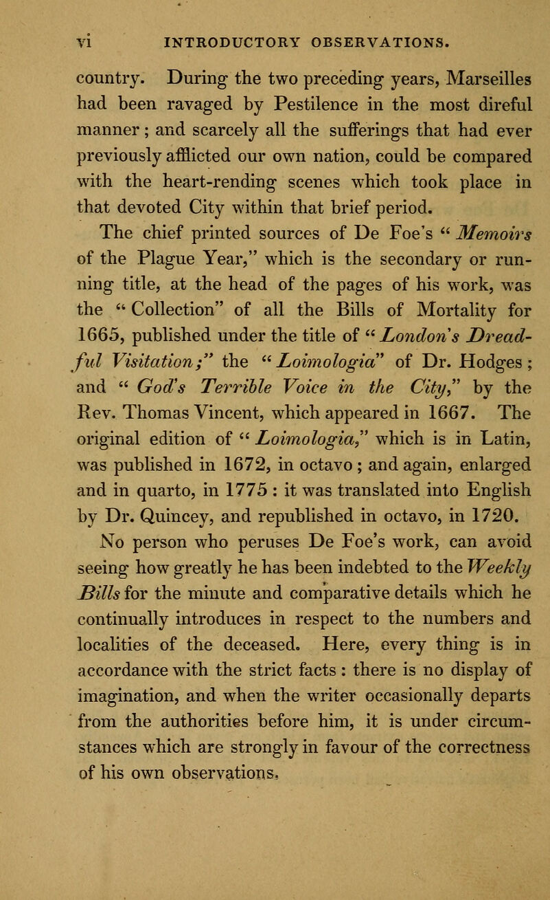 country. During the two preceding years, Marseilles had been ravaged by Pestilence in the most direful manner; and scarcely all the sufferings that had ever previously afflicted our own nation, could be compared with the heart-rending scenes which took place in that devoted City within that brief period. The chief printed sources of De Foe's  Memoirs of the Plague Year, which is the secondary or run- ning title, at the head of the pages of his work, was the Collection of all the Bills of Mortality for 1665, published under the title of London's Dread- ful Visitation; the  Loimologia of Dr. Hodges; and  God's Terrible Voice in the City by the Rev. Thomas Vincent, which appeared in 1667. The original edition of  Loimologia which is in Latin, was published in 1672, in octavo ; and again, enlarged and in quarto, in 1775 : it was translated into English by Dr. Quincey, and republished in octavo, in 1720. No person who peruses De Foe's work, can avoid seeing how greatly he has been indebted to the Weekly Bills for the minute and comparative details which he continually introduces in respect to the numbers and localities of the deceased. Here, every thing is in accordance with the strict facts: there is no display of imagination, and when the writer occasionally departs from the authorities before him, it is under circum- stances which are strongly in favour of the correctness of his own observations,