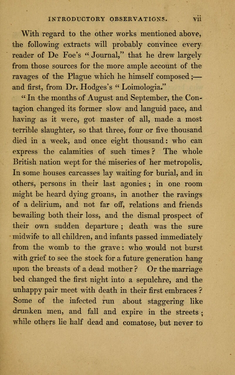With regard to the other works mentioned above, the following extracts will probably convince every reader of De Foe's  Journal, that he drew largely from those sources for the more ample account of the ravages of the Plague which he himself composed;— and first, from Dr. Hodges's  Loimologia.  In the months of August and September, the Con- tagion changed its former slow and languid pace, and having as it were, got master of all, made a most terrible slaughter, so that three, four or five thousand died in a week, and once eight thousand: who can express the calamities of such times ? The whole British nation wept for the miseries of her metropolis. In some houses carcasses lay waiting for burial, and in others, persons in their last agonies ; in one room might be heard dying groans, in another the ravings of a delirium, and not far off, relations and friends bewailing both their loss, and the dismal prospect of their own sudden departure ; death was the sure midwife to all children, and infants passed immediately from the womb to the grave: who would not burst with grief to see the stock for a future generation hang upon the breasts of a dead mother ? Or the marriage bed changed the first night into a sepulehre, and the unhappy pair meet with death in their first embraces ? Some of the infected run about staggering like drunken men, and fall and expire in the streets ; while others lie half dead and comatose, but never to
