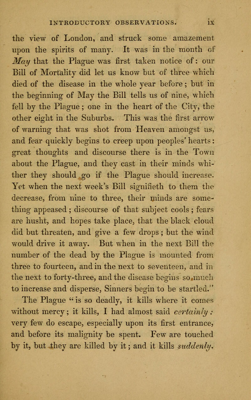 the view of London, and struck some amazement upon the spirits of many. It was in the month of May that the Plague was first taken notice of: our Bill of Mortality did let us know but of three which died of the disease in the whole year before; but in the beginning of May the Bill tells us of nine, which fell by the Plague ; one in the heart of the City, the other eight in the Suburbs. This was the first arrow of warning that was shot from Heaven amongst us, and fear quickly begins to creep upon peoples' hearts: great thoughts and discourse there is in the Town about the Plague, and they cast in their minds whi- ther they should go if the Plague should increase. Yet when the next week's Bill signifieth to them the decrease, from nine to three, their minds are some- thing appeased ; discourse of that subject cools ; fears are husht, and hopes take place, that the black cloud did but threaten, and give a few drops; but the wind would drive it away. But when in the next Bill the number of the dead by the Plague is mounted from three to fourteen, and in the next to seventeen, and in the next to forty-three, and the disease begins so*much to increase and disperse, Sinners begin to be startled. The Plague  is so deadly, it kills where it comes without mercy; it kills, I had almost said certainly : very few do escape, especially upon its first entrance, and before its malignity be spent. Few are touched by it, but they are killed by it; and it kills suddenly.