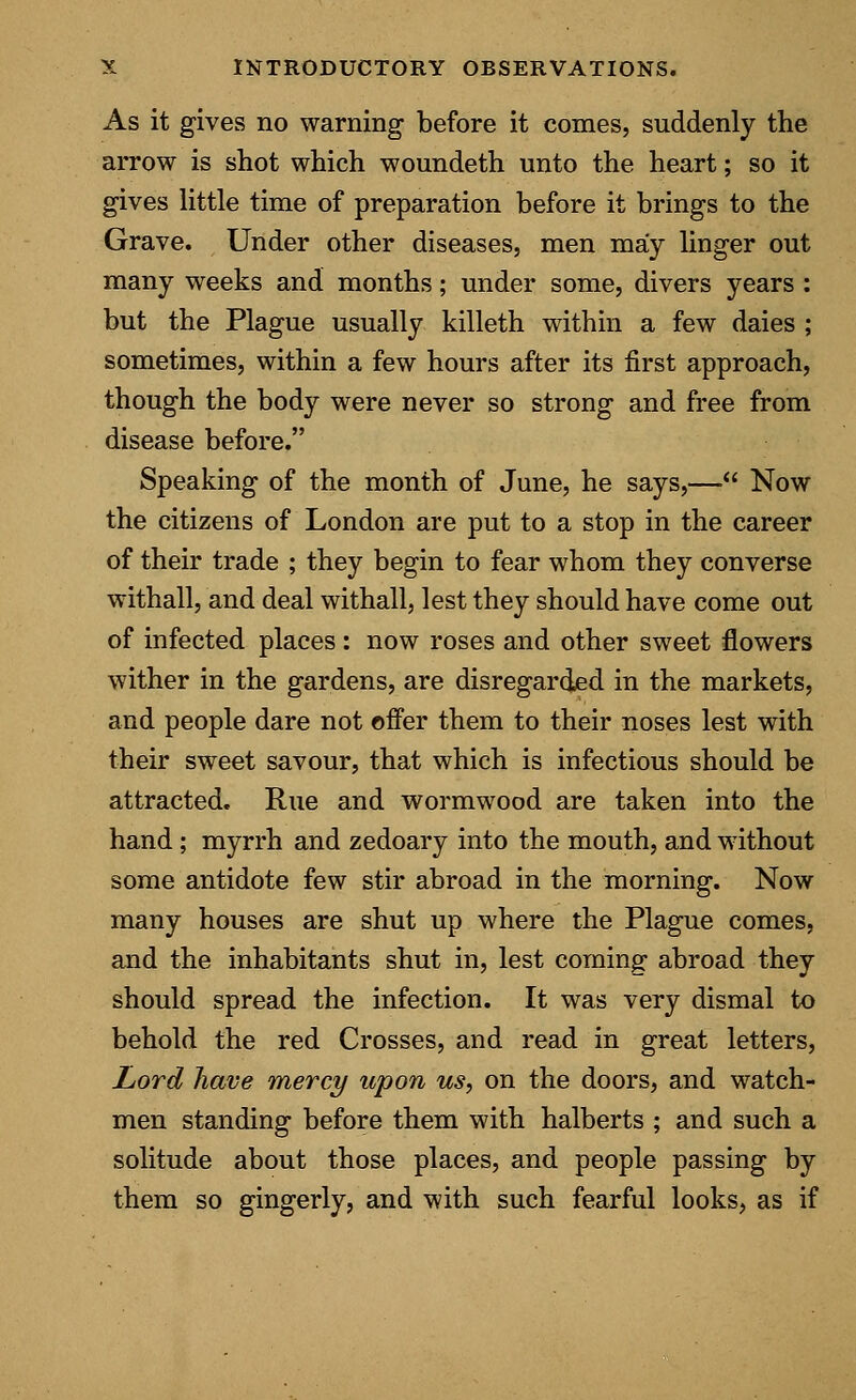 As it gives no warning before it comes, suddenly the arrow is shot which woundeth unto the heart; so it gives little time of preparation before it brings to the Grave. Under other diseases, men may linger out many weeks and months; under some, divers years : but the Plague usually killeth within a few daies ; sometimes, within a few hours after its first approach, though the body were never so strong and free from disease before. Speaking of the month of June, he says,— Now the citizens of London are put to a stop in the career of their trade ; they begin to fear whom they converse withall, and deal withall, lest they should have come out of infected places: now roses and other sweet flowers wither in the gardens, are disregarded in the markets, and people dare not offer them to their noses lest with their sweet savour, that which is infectious should be attracted. Rue and wormwood are taken into the hand; myrrh and zedoary into the mouth, and without some antidote few stir abroad in the morning. Now many houses are shut up where the Plague comes, and the inhabitants shut in, lest coming abroad they should spread the infection. It was very dismal to behold the red Crosses, and read in great letters, Lord have mercy upon us, on the doors, and watch- men standing before them with halberts ; and such a solitude about those places, and people passing by them so gingerly, and with such fearful looks, as if