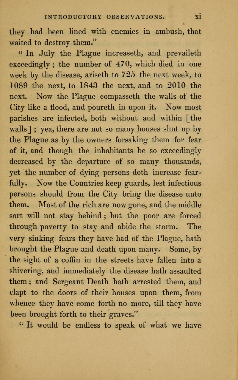 they had been lined with enemies in ambush, that waited to destroy them.  In July the Plague increaseth, and prevaileth exceedingly ; the number of 470, which died in one week by the disease, ariseth to 725 the next week, to 1089 the next, to 1843 the next, and to 2010 the next. Now the Plague compasseth the walls of the City like a flood, and poureth in upon it. Now most parishes are infected, both without and within [the walls] ; yea, there are not so many houses shut up by the Plague as by the owners forsaking them for fear of it, and though the inhabitants be so exceedingly decreased by the departure of so many thousands, yet the number of dying persons doth increase fear- fully. Now the Countries keep guards, lest infectious persons should from the City bring the disease unto them. Most of the rich are now gone, and the middle sort will not stay behind ; but the poor are forced through poverty to stay and abide the storm. The very sinking fears they have had of the Plague, hath brought the Plague and death upon many. Some, by the sight of a coffin in the streets have fallen into a shivering, and immediately the disease hath assaulted them; and Sergeant Death hath arrested them, and clapt to the doors of their houses upon them, from whence they have come forth no more, till they have been brought forth to their graves.  It would be endless to speak of what we have