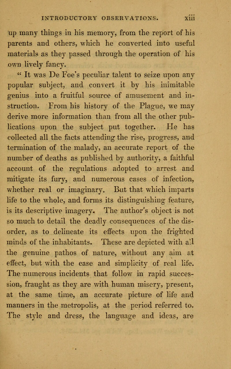 up many things in his memory, from the report of his parents and others, which he converted into useful materials as the}? passed through the operation of his own lively fancy.  It was De Foe's peculiar talent to seize upon any popular subject, and convert it by his inimitable genius into a fruitful source of amusement and in- struction. From his history of the Plague, we may derive more information than from all the other pub- lications upon the subject put together. He has collected all the facts attending the rise, progress, and termination of the malady, an accurate report of the number of deaths as published by authority, a faithful account of the regulations adopted to arrest and mitigate its fury, and numerous cases of infection, whether real or imaginary. But that wdiich imparts life to the whole, and forms its distinguishing feature, is its descriptive imagery. The author's object is not so much to detail the deadly consequences of the dis- order, as to delineate its effects upon the frighted minds of the inhabitants. These are depicted with all the genuine pathos of nature, without any aim at effect, but with the ease and simplicity of real life. The numerous incidents that follow in rapid succes- sion, fraught as they are with human misery, present, at the same time, an accurate picture of life and manners in the metropolis, at the period referred to. The style and dress, the language and ideas, are
