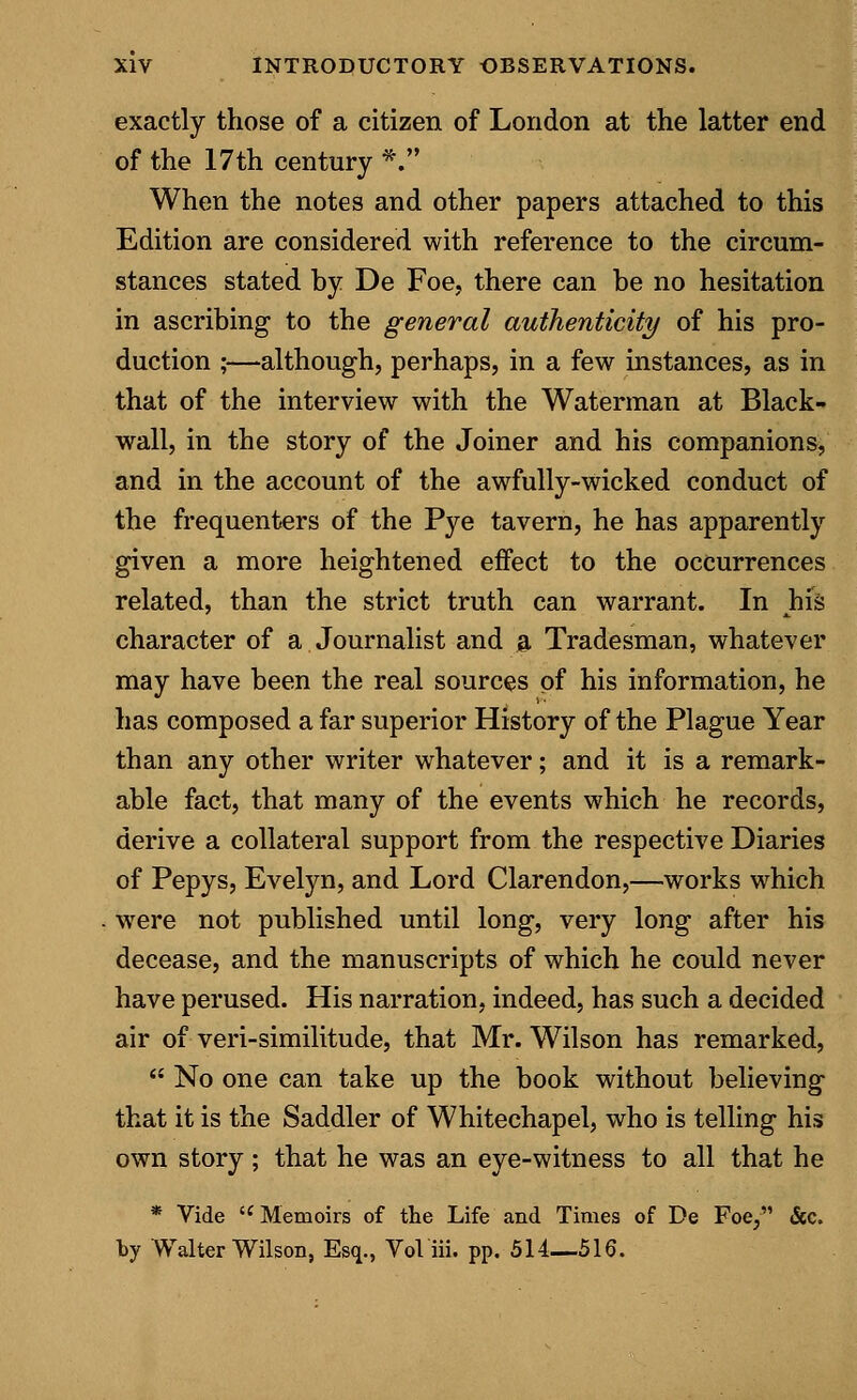 exactly those of a citizen of London at the latter end of the 17th century *. When the notes and other papers attached to this Edition are considered with reference to the circum- stances stated by De Foe, there can be no hesitation in ascribing to the general authenticity of his pro- duction ;—although, perhaps, in a few instances, as in that of the interview with the Waterman at Black- wall, in the story of the Joiner and his companions, and in the account of the awfully-wicked conduct of the frequenters of the Pye tavern, he has apparently given a more heightened effect to the occurrences related, than the strict truth can warrant. In his character of a Journalist and a Tradesman, whatever may have been the real sources of his information, he has composed a far superior History of the Plague Year than any other writer whatever; and it is a remark- able fact, that many of the events which he records, derive a collateral support from the respective Diaries of Pepys, Evelyn, and Lord Clarendon,—works which were not published until long, very long after his decease, and the manuscripts of which he could never have perused. His narration, indeed, has such a decided air of veri-similitude, that Mr. Wilson has remarked,  No one can take up the book without believing that it is the Saddler of Whitechapel, who is telling his own story; that he was an eye-witness to all that he * Vide i( Memoirs of the Life and Times of De Foe, &c. by Walter Wilson, Esq., Vol iii. pp. 514—516.