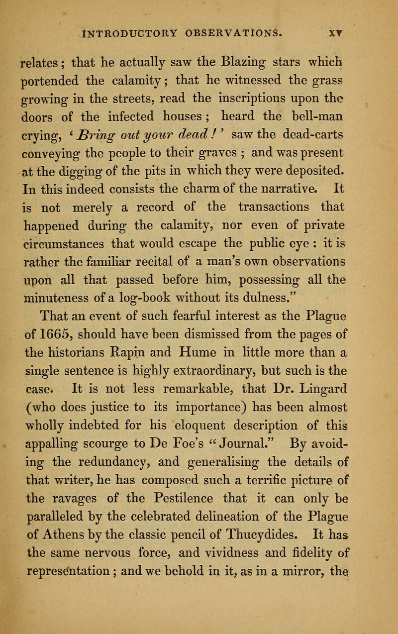 relates; that he actually saw the Blazing- stars which portended the calamity; that he witnessed the grass growing in the streets, read the inscriptions upon the doors of the infected houses ; heard the bell-man crying, ' Bring out your dead ! ' saw the dead-carts conveying the people to their graves ; and was present at the digging of the pits in which they were deposited. In this indeed consists the charm of the narrative. It is not merely a record of the transactions that happened during the calamity, nor even of private circumstances that would escape the public eye : it is rather the familiar recital of a man's own observations upon all that passed before him, possessing all the minuteness of a log-book without its dulness. That an event of such fearful interest as the Plague of 1665, should have been dismissed from the pages of the historians Rapin and Hume in little more than a single sentence is highly extraordinary, but such is the case. It is not less remarkable, that Dr. Lingard (who does justice to its importance) has been almost wholly indebted for his eloquent description of this appalling scourge to De Foe's  Journal. By avoid- ing the redundancy, and generalising the details of that writer, he has composed such a terrific picture of the ravages of the Pestilence that it can only be paralleled by the celebrated delineation of the Plague of Athens by the classic pencil of Thucydides. It has the same nervous force, and vividness and fidelity of representation; and we behold in it, as in a mirror, the