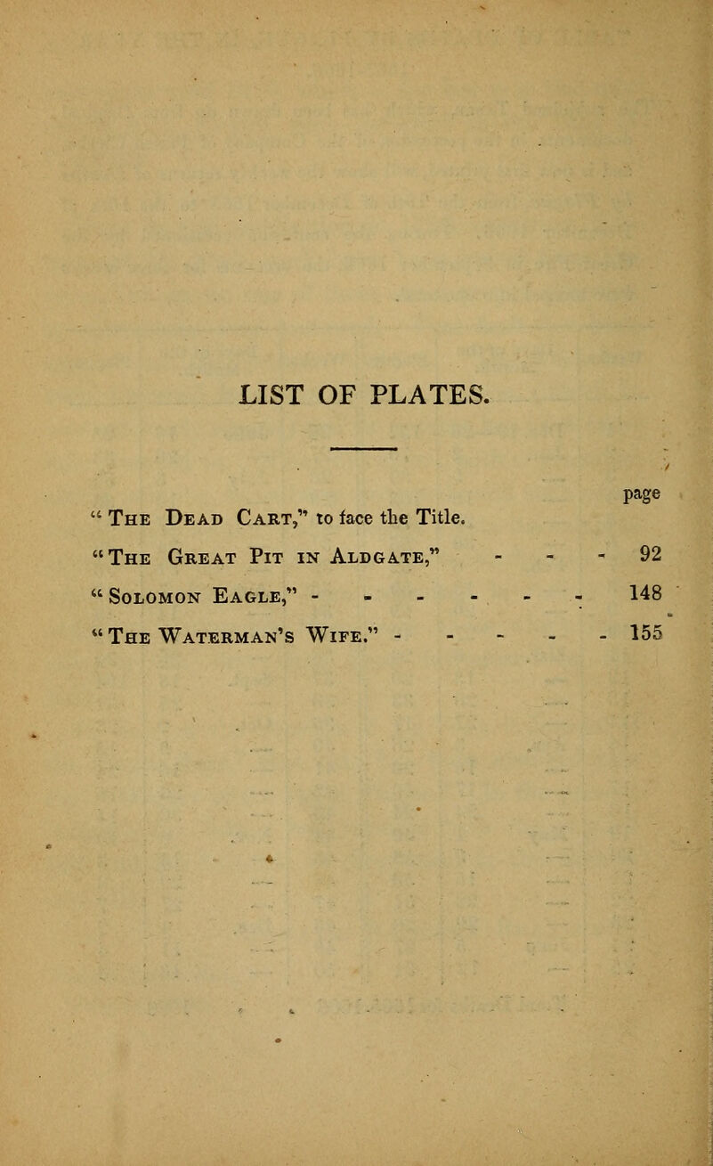 LIST OF PLATES. page  The Dead Cart, to face the Title. The Great Pit in Aldgate, 92 Solomon Eagle, - - - - - - 148  The Waterman's Wife. 155