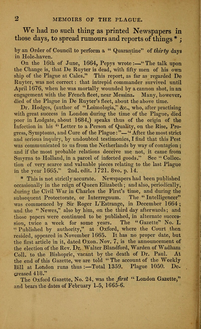 We had no such thing as printed Newspapers in those days, to spread rumours and reports of things * ; by an Order of Council to perform a  Quarantine of thirty days in Hole-haven. On the 16th of June, 1664, Pepys wrote:—The talk upon the Change is, that De Ruyter is dead, with fifty men of his own ship of the Plague at Cales. This report, as far as regarded De Ruyter, was not correct: that intrepid commander survived until April 1676, when he was mortally wounded by a cannon shot, in an engagement with the French fleet, near Messina. Many, however, died of the Plague in De Ruyter's fleet, about the above time. Dr. Hodges, (author of  Loimologia, &c, who, after practising with great success in London during the time of the Plague, died poor in Ludgate, about 1684,) speaks thus of the origin of the Infection in his e' Letter to a Person of Quality, on the Rise, Pro- gress, Symptoms, and Care of the Plague:—\* After the most strict and serious inquiry, by undoubted testimonies, I find that this Pest was communicated to us from the Netherlands by way of contagion ; and if the most probable relations deceive me not, it came from Smyrna to Holland, in a parcel of infected goods. See  Collec- tion of very scarce and valuable pieces relating to the last Plague in the year 1665. 2nd. edit. 1721. 8vo. p. 14. * This is not strictly accurate. Newspapers had been published occasionally in the reign of Queen Elizabeth; and also, periodically, during the Civil War in Charles the First's time, and during the subsequent Protectorate, or Interregnum. The  Intelligencer was commenced by Sir Roger L'Estrange, in December 1664; and the  Newes, also by him, on the third day afterwards; and those papers were continued to be published, in alternate succes- sion, twice a week for some years. The  Gazette No. I.  Published by authority, at Oxford, where the Court then resided, appeared in November 1665. It has no proper date, but the first article in it, dated Oxon. Nov. 7, is the announcement of the election of the Rev. Dr. Walter Blandford, Warden of Wadham Coll. to the Bishopric, vacant by the death of Dr. Paul. At the end of this Gazette, Ave are told  The account of the Weekly Bill at London runs thus :—Total 1359. Plague 1050. De- creased 418. The Oxford Gazette, No. 24, was the first  London Gazette, and bears the dates of February 1-5, 1665-6.