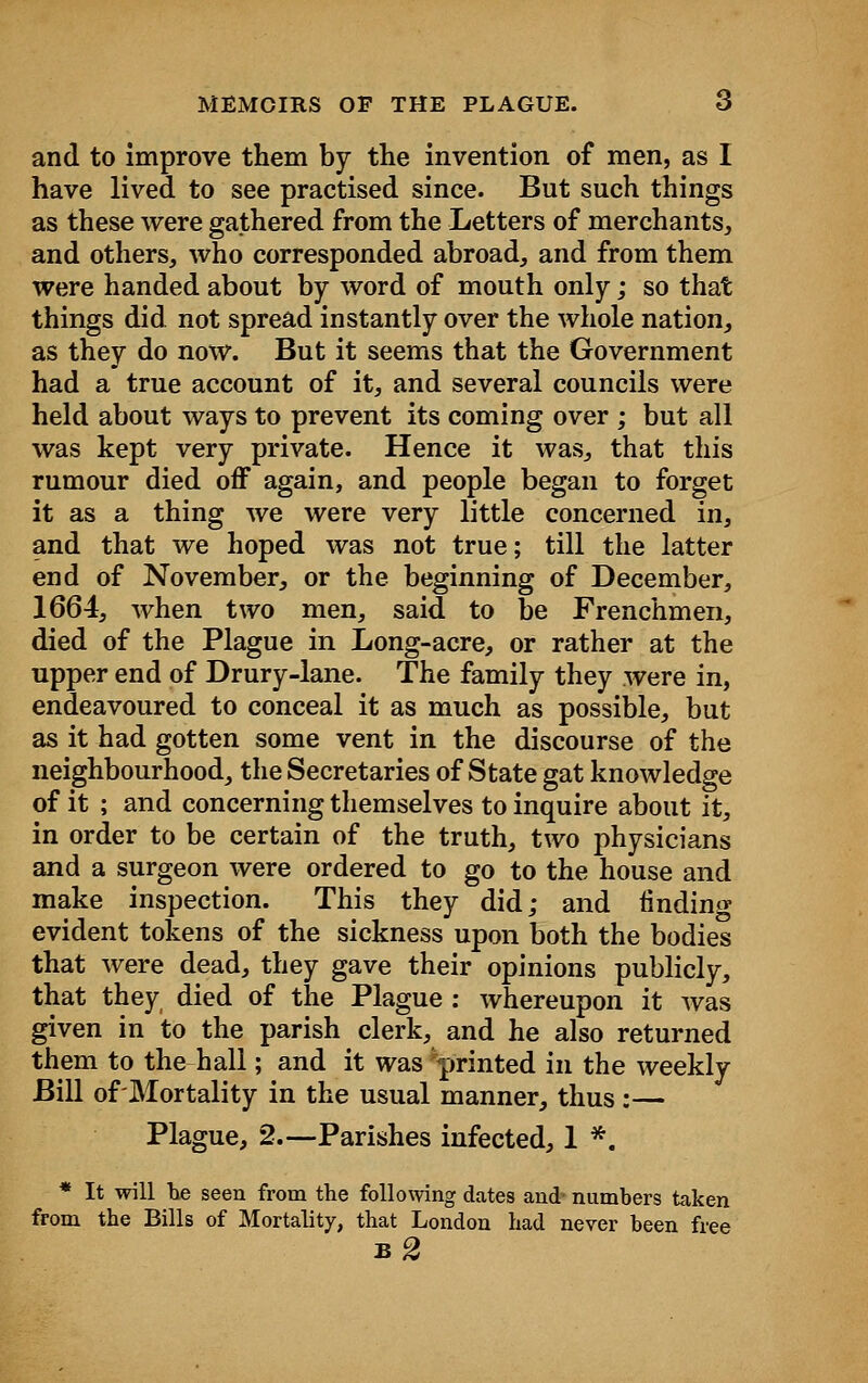 and to improve them by the invention of men, as I have lived to see practised since. But such things as these were gathered from the Letters of merchants, and others, who corresponded abroad, and from them were handed about by word of mouth only; so that things did not spread instantly over the whole nation, as they do now. But it seems that the Government had a true account of it, and several councils were held about ways to prevent its coming over ; but all was kept very private. Hence it was, that this rumour died off again, and people began to forget it as a thing we were very little concerned in, and that we hoped was not true; till the latter end of November, or the beginning of December, 1664, when two men, said to be Frenchmen, died of the Plague in Long-acre, or rather at the upper end of Drury-lane. The family they were in, endeavoured to conceal it as much as possible, but as it had gotten some vent in the discourse of the neighbourhood, the Secretaries of State gat knowledge of it ; and concerning themselves to inquire about it, in order to be certain of the truth, two physicians and a surgeon were ordered to go to the house and make inspection. This they did; and finding evident tokens of the sickness upon both the bodies that were dead, they gave their opinions publicly, that they died of the Plague : whereupon it was given in to the parish clerk, and he also returned them to the hall; and it was printed in the weekly Bill of Mortality in the usual manner, thus:— Plague, 2.—Parishes infected, 1 *. * It will he seen from the following dates and- numbers taken from the Bills of Mortality, that London had never been free b2