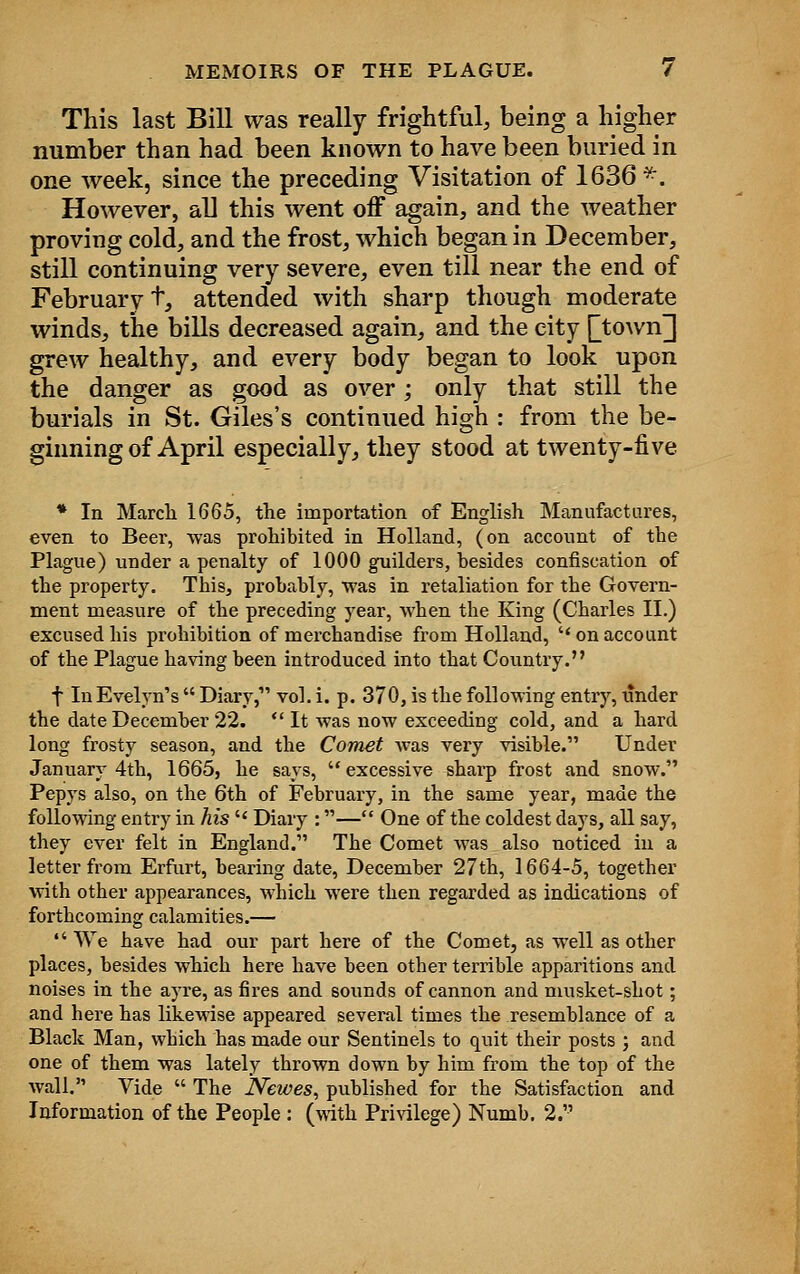 This last Bill was really frightful, being a higher number than had been known to have been buried in one week, since the preceding Visitation of 1636*. However, all this went off again, and the weather proving cold, and the frost, which began in December, still continuing very severe, even till near the end of February +, attended with sharp though moderate winds, the bills decreased again, and the city |~town] grew healthy, and every body began to look upon the danger as good as over; only that still the burials in St. Giles's continued high : from the be- ginning of April especially, they stood at twenty-five * In March 1665, the importation of English Manufactures, even to Beer, was prohibited in Holland, (on account of the Plague) under a penalty of 1000 guilders, besides confiscation of the property. This, probably, was in retaliation for the Govern- ment measure of the preceding year, when the King (Charles II.) excused his prohibition of merchandise from Holland, on account of the Plague having been introduced into that Country. f In Evelyn's  Diary, vol. i. p. 370, is the following entry, under the date December 22. It was now exceeding cold, and a hard long frosty season, and the Comet was very visible. Under January 4th, 1665, he says,  excessive sharp frost and snow. Pepys also, on the 6th of February, in the same year, made the following entry in his  Diary :— One of the coldest days, all say, they ever felt in England. The Comet was also noticed in a letter from Erfurt, bearing date, December 27th, 1664-5, together with other appearances, which were then regarded as indications of forthcoming calamities.—  We have had our part here of the Comet, as well as other places, besides which here have been other terrible apparitions and noises in the ayre, as fires and sounds of cannon and musket-shot; and here has likewise appeared several times the resemblance of a Black Man, which has made our Sentinels to quit their posts ; and one of them was lately thrown down by him from the top of the wall. Vide  The JYewes, published for the Satisfaction and