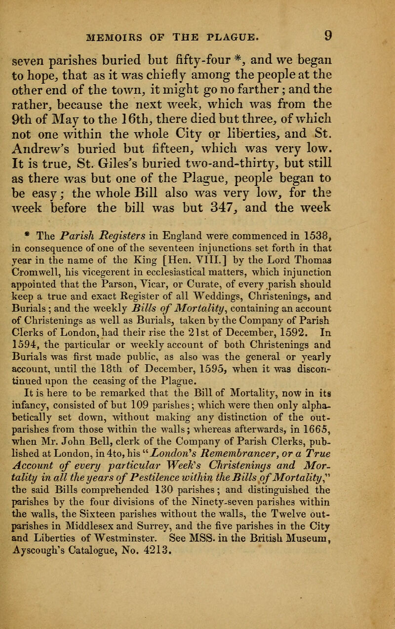 seven parishes buried but fifty-four *, and we began to hope, that as it was chiefly among the people at the other end of the town, it might go no farther; and the rather, because the next week, which was from the 9th of May to the 16th, there died but three, of which not one within the whole City or liberties, and St. Andrew's buried but fifteen, which was very low. It is true, St. Giles's buried two-and-thirty, but still as there was but one of the Plague, people began to be easy; the whole Bill also was very low, for the week before the bill was but 347, and the week * The Parish Registers in England were commenced in 1538, in consequence of one of the seventeen injunctions set forth in that year in the name of the King [Hen. VIII.] hy the Lord Thomas Cromwell, his vicegerent in ecclesiastical matters, which injunction appointed that the Parson, Vicar, or Curate, of every parish should keep a true and exact Register of all Weddings, Christenings, and Burials ; and the weekly Bills of Mortality, containing an account of Christenings as well as Burials, taken by the Company of Parish Clerks of London, had their rise the 21st of December, 1592. In 1594, the particular or weekly account of both Christenings and Burials was first made public, as also was the general or yearly account, until the 18th of December, 1595, when it was discon- tinued upon the ceasing of the Plague. It is here to be remarked that the Bill of Mortality, now in its infancy, consisted of but 109 parishes; which were then only alpha- betically set down, without making any distinction of the out- parishes from those within the walls; whereas afterwards, in 1665, when Mr. John Bell, clerk of the Company of Parish Clerks, pub- lished at London, in4to,his '•''London's Remembrancer, or a True Account of every particular Weeks Christenings and Mor- tality in all the years of Pestilence within the Bills of Mortality, the said Bills comprehended 130 parishes; and distinguished the parishes by the four divisions of the Ninety-seven parishes within the walls, the Sixteen parishes without the walls, the Twelve out- parishes in Middlesex and Surrey, and the five parishes in the City and Liberties of Westminster. See MSS. in the British Museum, Ayscough's Catalogue, No. 4213.