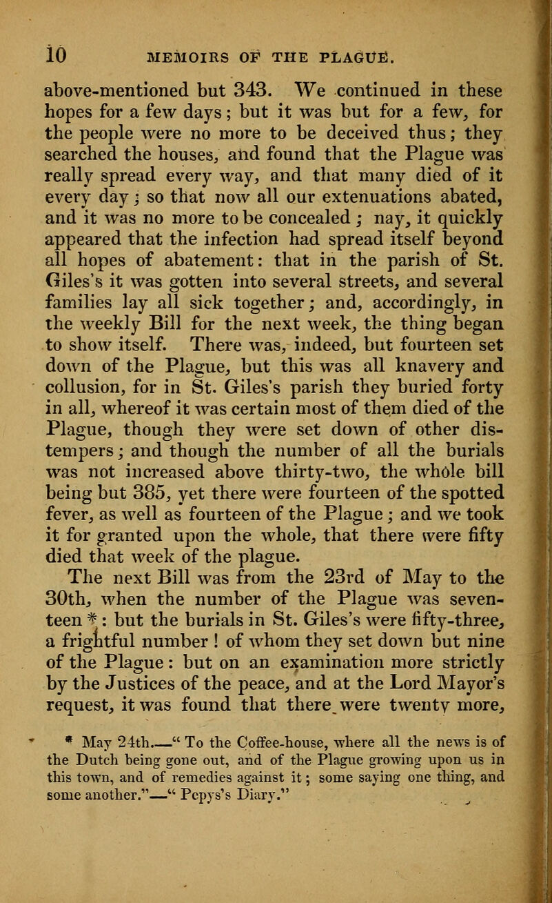 above-mentioned but 343. We continued in these hopes for a few days; but it was but for a few, for the people were no more to be deceived thus; they searched the houses, and found that the Plague was really spread every way, and that many died of it every day; so that now all our extenuations abated, and it was no more to be concealed ; nay, it quickly appeared that the infection had spread itself beyond all hopes of abatement: that in the parish of St. Giles's it was gotten into several streets, and several families lay all sick together; and, accordingly, in the weekly Bill for the next week, the thing began to show itself. There was, indeed, but fourteen set down of the Plague, but this was all knavery and collusion, for in St. Giles's parish they buried forty in all, whereof it was certain most of them died of the Plague, though they were set down of other dis- tempers j and though the number of all the burials was not increased above thirty-two, the whole bill being but 385, yet there were fourteen of the spotted fever, as well as fourteen of the Plague; and we took it for granted upon the whole, that there were fifty died that week of the plague. The next Bill was from the 23rd of May to the 30th, when the number of the Plague was seven- teen *■: but the burials in St. Giles's were fifty-three, a frightful number ! of whom they set down but nine of the Plague: but on an examination more strictly by the Justices of the peace, and at the Lord Mayor's request, it was found that there, were twentv more, * May 24th  To the Coffee-house, where all the news is of the Dutch heing gone out, and of the Plague growing upon us in this town, and of remedies against it; some saying one thing, and some another.—M Pcpys's Diary.