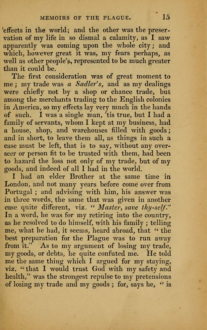 'effects in the world; and the other was the preser- vation of my life in so dismal a calamity, as I saw apparently was coming upon the whole city; and which, however great it was, my fears perhaps, as well as other people's, represented to be much greater than it could be. The first consideration was of great moment to me; my trade was a Sadler's, and as my dealings were chiefly not by a shop or chance trade, but among the merchants trading to the English colonies in America, so my effects lay very much in the hands of such. I was a single man, 'tis true, but I had a family of servants, whom I kept at my business, had a house, shop, and warehouses filled with goods; and in short, to leave them all, as things in such a case must be left, that is to say, without any over- seer or person fit to be trusted with them, had been to hazard the loss not only of my trade, but of my goods, and indeed of all I had in the world. I had an elder Brother at the same time in London, and not many years before come over from Portugal; and advising with him, his answer was in three words, the same that was given in another case quite different, viz,  Master, save thyself.' In a word, he was for my retiring into the country, as he resolved to do himself, with his family ; telling me, what he had, it seems, heard abroad, that ft the best preparation for the Plague was to run away from it. As to my argument of losing my trade, my goods, or debts, he quite confuted me. He told me the same thing which I argued for my staying, viz. fi that I would trust God with my safety and health, was the strongest repulse to my pretensions of losing my trade and my goods ; for, says he,  is