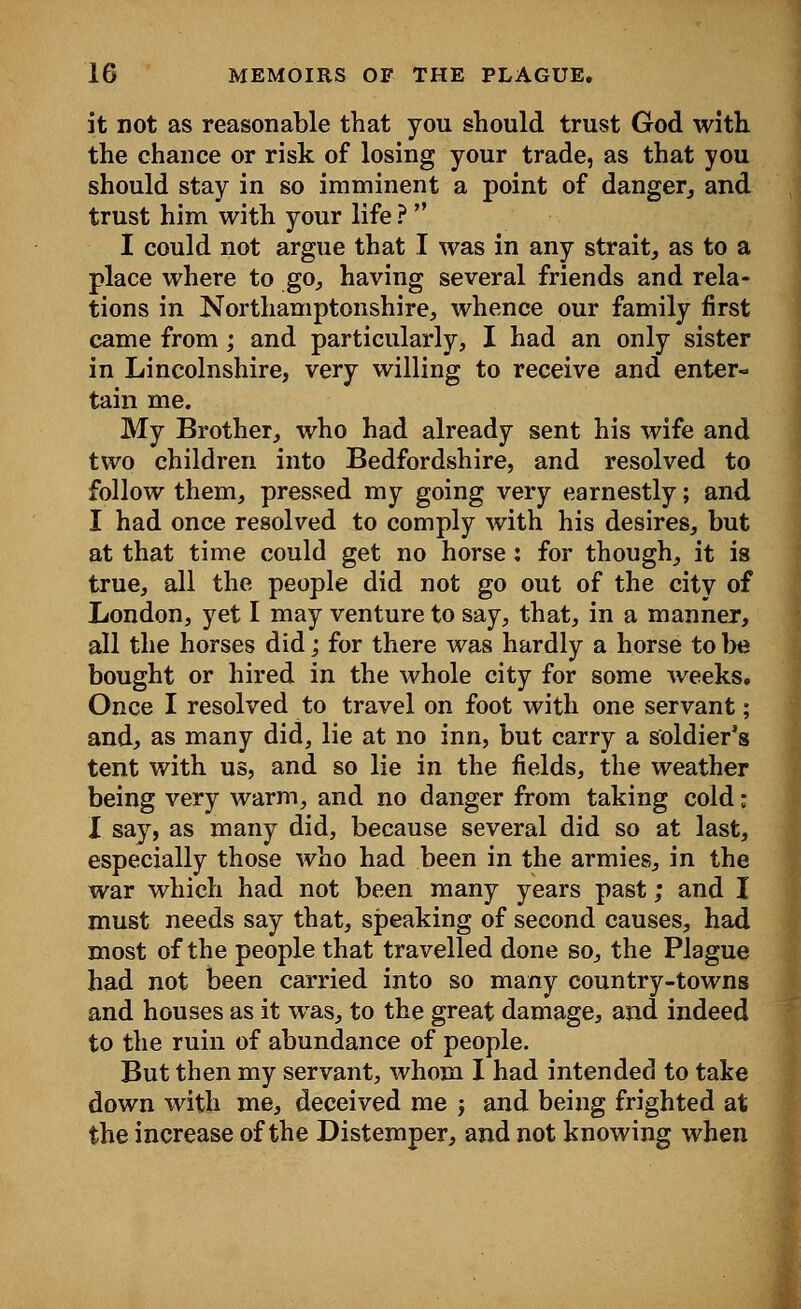 it not as reasonable that you should trust God with the chance or risk of losing your trade, as that you should stay in so imminent a point of danger, and trust him with your life ?  I could not argue that I was in any strait, as to a place where to go, having several friends and rela- tions in Northamptonshire, whence our family first came from; and particularly, I had an only sister in Lincolnshire, very willing to receive and enter- tain me. My Brother, who had already sent his wife and two children into Bedfordshire, and resolved to follow them, pressed my going very earnestly; and I had once resolved to comply with his desires, but at that time could get no horse: for though, it is true, all the people did not go out of the city of London, yet I may venture to say, that, in a manner, all the horses did; for there was hardly a horse to be bought or hired in the whole city for some weeks. Once I resolved to travel on foot with one servant; and, as many did, lie at no inn, but carry a soldier's tent with us, and so lie in the fields, the weather being very warm, and no danger from taking cold; I say, as many did, because several did so at last, especially those who had been in the armies, in the war which had not been many years past; and I must needs say that, speaking of second causes, had most of the people that travelled done so, the Plague had not been carried into so many country-towns and houses as it was, to the great damage, and indeed to the ruin of abundance of people. But then my servant, whom I had intended to take down with me, deceived me j and being frighted at the increase of the Distemper, and not knowing when