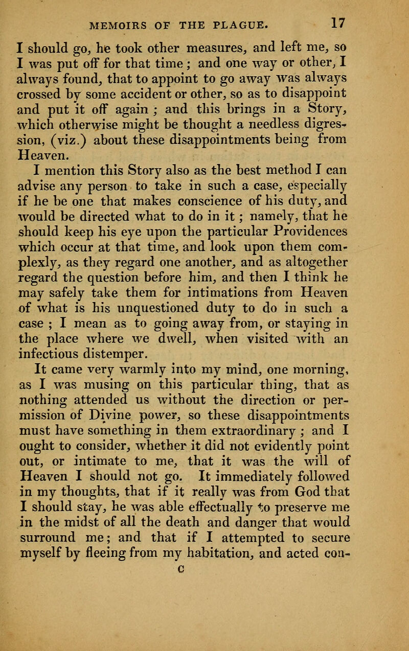 I should go, he took other measures, and left me, so I was put off for that time; and one way or other, I always found, that to appoint to go away was always crossed by some accident or other, so as to disappoint and put it off again ; and this brings in a Story, which otherwise might be thought a needless digres- sion, (viz.) about these disappointments being from Heaven. I mention this Story also as the best method I can advise any person to take in such a case, especially if he be one that makes conscience of his duty, and would be directed what to do in it; namely, that he should keep his eye upon the particular Providences which occur at that time, and look upon them com- plexly, as they regard one another, and as altogether regard the question before him, and then I think he may safely take them for intimations from Heaven of what is his unquestioned duty to do in such a case ; I mean as to going away from, or staying in the place where we dwell, when visited with an infectious distemper. It came very warmly into my mind, one morning, as I was musing on this particular thing, that as nothing attended us without the direction or per- mission of Divine power, so these disappointments must have something in them extraordinary ; and I ought to consider, whether it did not evidently point out, or intimate to me, that it was the will of Heaven I should not go. It immediately followed in my thoughts, that if it really was from God that I should stay, he was able effectually to preserve me in the midst of all the death and danger that would surround me; and that if I attempted to secure myself by fleeing from my habitation, and acted con-