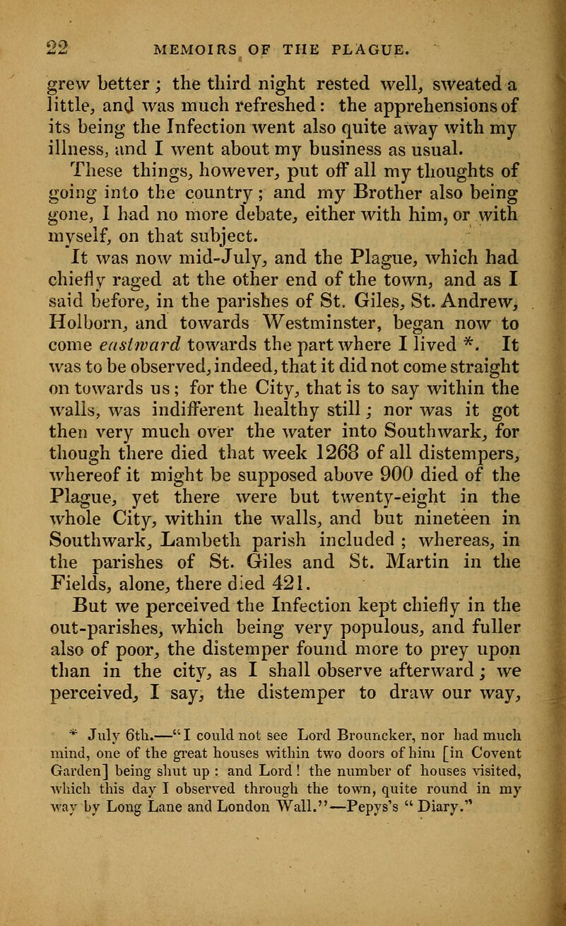 grew better; the third night rested well, sweated a little, and was much refreshed: the apprehensions of its being the Infection went also quite away with my illness, and I went about my business as usual. These things, however, put off all my thoughts of going into the country; and my Brother also being gone, I had no more debate, either with him, or with myself, on that subject. It was now mid-July, and the Plague, which had chiefly raged at the other end of the town, and as I said before, in the parishes of St. Giles, St. Andrew, Holborn, and towards Westminster, began now to come eastward towards the part where I lived *. It was to be observed, indeed, that it did not come straight on towards us ; for the City, that is to say within the walls, was indifferent healthy still; nor was it got then very much over the water into Southwark, for though there died that week 1268 of all distempers, whereof it might be supposed above 900 died of the Plague, yet there were but twenty-eight in the whole City, within the walls, and but nineteen in Southwark, Lambeth parish included ; whereas, in the parishes of St. Giles and St. Martin in the Fields, alone, there died 421. But we perceived the Infection kept chiefly in the out-parishes, which being very populous, and fuller also of poor, the distemper found more to prey upon than in the city, as I shall observe afterward; we perceived, I say, the distemper to draw our way, * July 6tli.—I could not see Lord Brouncker, nor had much mind, one of the great houses within two doors of him [in Covent Garden] being shut up : and Lord ! the number of houses visited, which this day I observed through the town, quite round in my way by Long Lane and London Wall.—Pepys's  Diary.