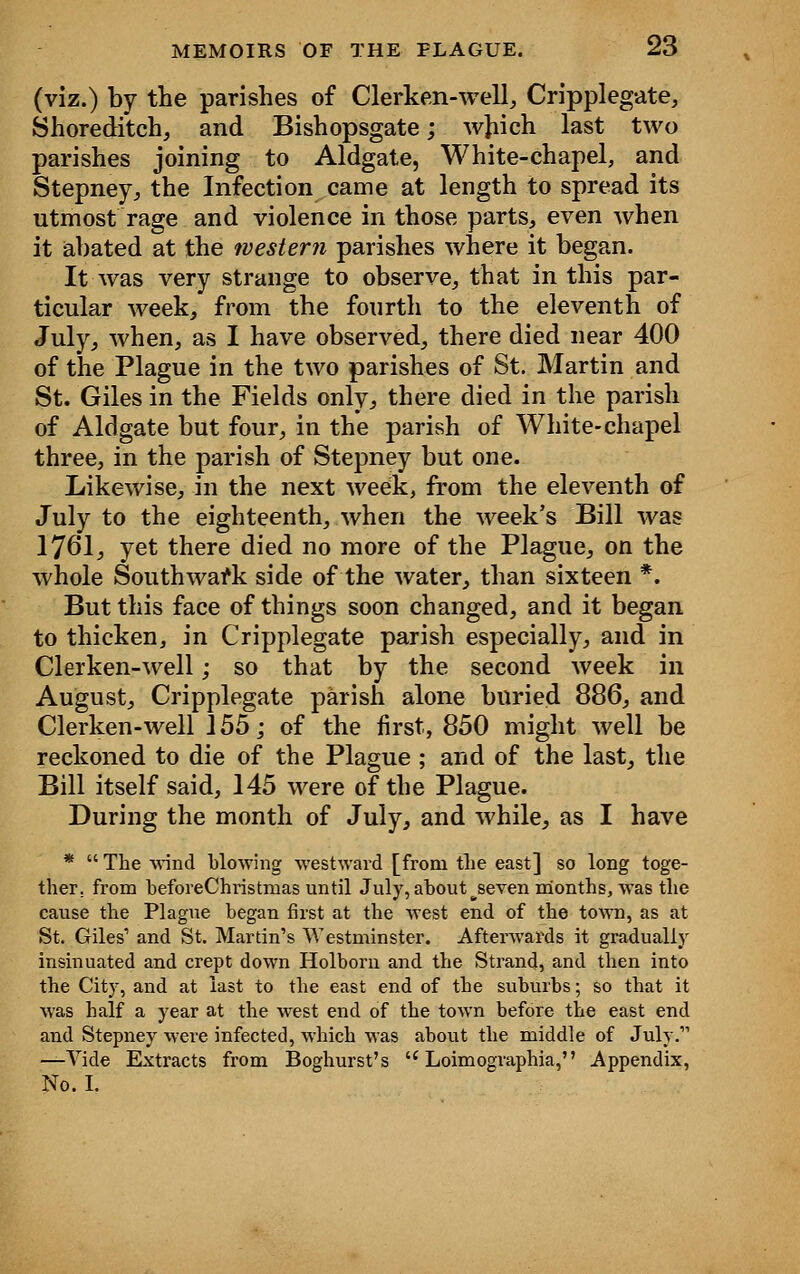 (viz.) by the parishes of Clerken-well, Cripplegate, Shoreditch, and Bishopsgate; which last two parishes joining to Aldgate, White-chapel, and Stepney, the Infection came at length to spread its utmost rage and violence in those parts, even when it abated at the western parishes where it began. It was very strange to observe, that in this par- ticular week, from the fourth to the eleventh of July, when, as I have observed, there died near 400 of the Plague in the two parishes of St. Martin and St. Giles in the Fields only, there died in the parish of Aldgate but four, in the parish of White-chapel three, in the parish of Stepney but one. Likewise, in the next week, from the eleventh of July to the eighteenth, when the week's Bill was 1761, yet there died no more of the Plague, on the whole Southward side of the water, than sixteen *. But this face of things soon changed, and it began to thicken, in Cripplegate parish especially, and in Clerken-well; so that by the second week in August, Cripplegate parish alone buried 886, and Clerken-well 155; of the first, 850 might well be reckoned to die of the Plague ; and of the last, the Bill itself said, 145 were of the Plague. During the month of July, and while, as I have *  The wind blowing westward [from the east] so long toge- ther, from beforeChristmas until July, about ^seven months, was the cause the Plague began first at the west end of the town, as at St. Giles' and St. Martin's Westminster. Afterwards it gradually insinuated and crept down Holborn and the Strand, and then into the City, and at last to the east end of the suburbs; so that it was half a year at the west end of the town before the east end and Stepney were infected, which was about the middle of July. —Vide Extracts from Boghurst's  Loimographia, Appendix, No. I.