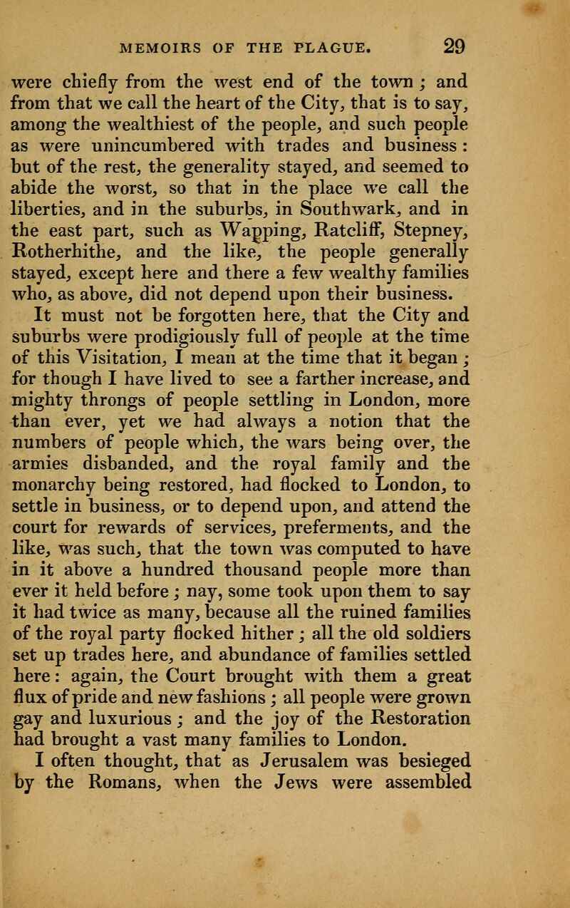 were chiefly from the west end of the town ; and from that we call the heart of the City, that is to say, among the wealthiest of the people, and such people as were unincumbered with trades and business: but of the rest, the generality stayed, and seemed to abide the worst, so that in the place we call the liberties, and in the suburbs, in Southwark, and in the east part, such as Warping, RatclifF, Stepney, Rotherhithe, and the like, the people generally stayed, except here and there a few wealthy families who, as above, did not depend upon their business. It must not be forgotten here, that the City and suburbs were prodigiously full of people at the time of this Visitation, I mean at the time that it began ; for though I have lived to see a farther increase, and mighty throngs of people settling in London, more than ever, yet we had always a notion that the numbers of people which, the wars being over, the armies disbanded, and the royal family and the monarchy being restored, had flocked to London, to settle in business, or to depend upon, and attend the court for rewards of services, preferments, and the like, was such, that the town was computed to have in it above a hundred thousand people more than ever it held before; nay, some took upon them to say it had twice as many, because all the ruined families of the royal party flocked hither; all the old soldiers set up trades here, and abundance of families settled here: again, the Court brought with them a great flux of pride and new fashions; all people were grown gay and luxurious ; and the joy of the Restoration had brought a vast many families to London. I often thought, that as Jerusalem was besieged by the Romans, when the Jews were assembled