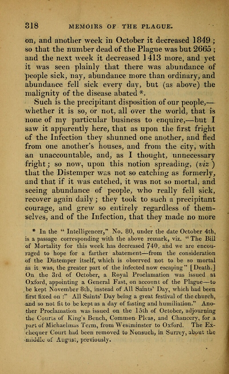 on, and another week in October it decreased 1849 ; so that the number dead of the Plague was but 2665 ; and the next week it decreased 1413 more, and yet it was seen plainly that there was abundance of people sick, nay, abundance more than ordinary, and abundance fell sick every day, but (as above) the malignity of the disease abated *. Such is the precipitant disposition of our people,— whether it is so, or not, all over the world, that is none of my particular business to enquire,—but I saw it apparently here, that as upon the first fright of the Infection they shunned one another, and fled from one another's houses, and from the city, with an unaccountable, and, as I thought, unnecessary fright; so now, upon this notion spreading, (viz ) that the Distemper was not so catching as formerly, and that if it was catched, it was not so mortal, and seeing abundance of people, who really fell sick, recover again daily; they took to such a precipitant courage, and grew so entirely regardless of them- selves, and of the Infection, that they made no more * In the  Intelligencer, No. 80, under the date October 4th, is a passage corresponding with the above remark, viz.  The Bill of Mortality for this week has decreased 740, and we are encou- raged to hope for a farther abatement—from the consideration of the Distemper itself, which is observed not to be so mortal as it was, the greater part of the infected now escaping [Death.] On the 3rd of October, a Royal Proclamation was issued at Oxford, appointing a General Fast, on account of the Plague—to be kept November 8th, instead of All Saints' Day, which had been first fixed on : All Saints' Day being a great festival of the church, and so not fit to be kept as a day of fasting and humiliation. Ano- ther Proclamation was issued on the 15th of October, adjourning the Courts of King's Bench, Common Pleas, and Chancery, for a part of Michaelmas Term, from Westminster to Oxford. The Ex- chequer Court had been removed to Nonsuch, in Surrey, about the ■middle of August, previously.