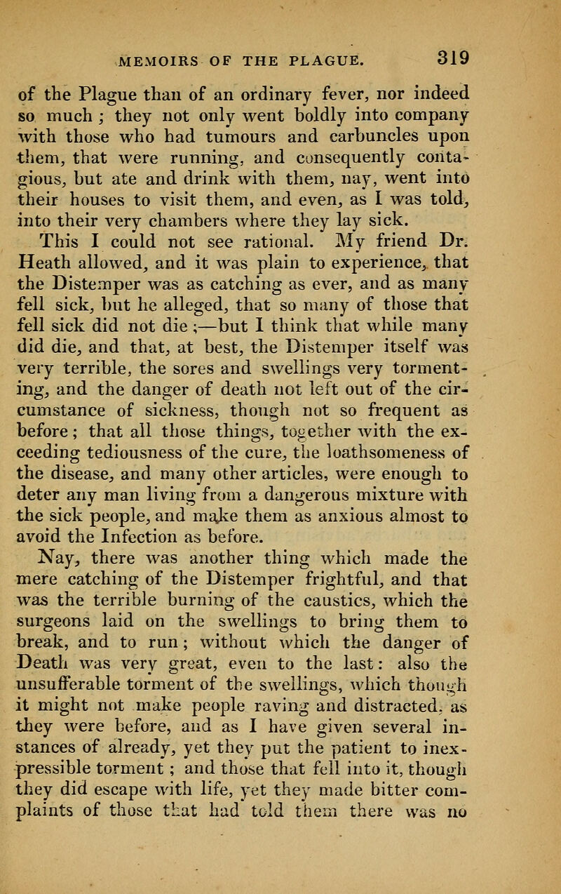 of the Plague than of an ordinary fever, nor indeed so much ; they not only went boldly into company with those who had tumours and carbuncles upon them, that were running, and consequently conta- gious, but ate and drink with them, nay, went into their houses to visit them, and even, as I was told, into their very chambers where they lay sick. This I could not see rational. My friend Dr. Heath allowed, and it was plain to experience, that the Distemper was as catching as ever, and as many fell sick, but he alleged, that so many of those that fell sick did not die ;—but I think that while many did die, and that, at best, the Distemper itself was very terrible, the sores and swellings very torment- ing, and the danger of death not left out of the cir- cumstance of sickness, though not so frequent as before; that all those things, together with the ex- ceeding tediousness of the cure, the loathsomeness of the disease, and many other articles, were enough to deter any man living from a dangerous mixture with the sick people, and majce them as anxious almost to avoid the Infection as before. Nay, there was another thing which made the mere catching of the Distemper frightful, and that was the terrible burning of the caustics, which the surgeons laid on the swellings to bring them to break, and to run; without which the danger of Death was very great, even to the last: also the unsufFerable torment of the swellings, which though it might not make people raving and distracted, as they were before, and as I have given several in- stances of already, yet they put the patient to inex- pressible torment; and those that fell into it, though they did escape with life, yet they made bitter com- plaints of those that had told them there was no