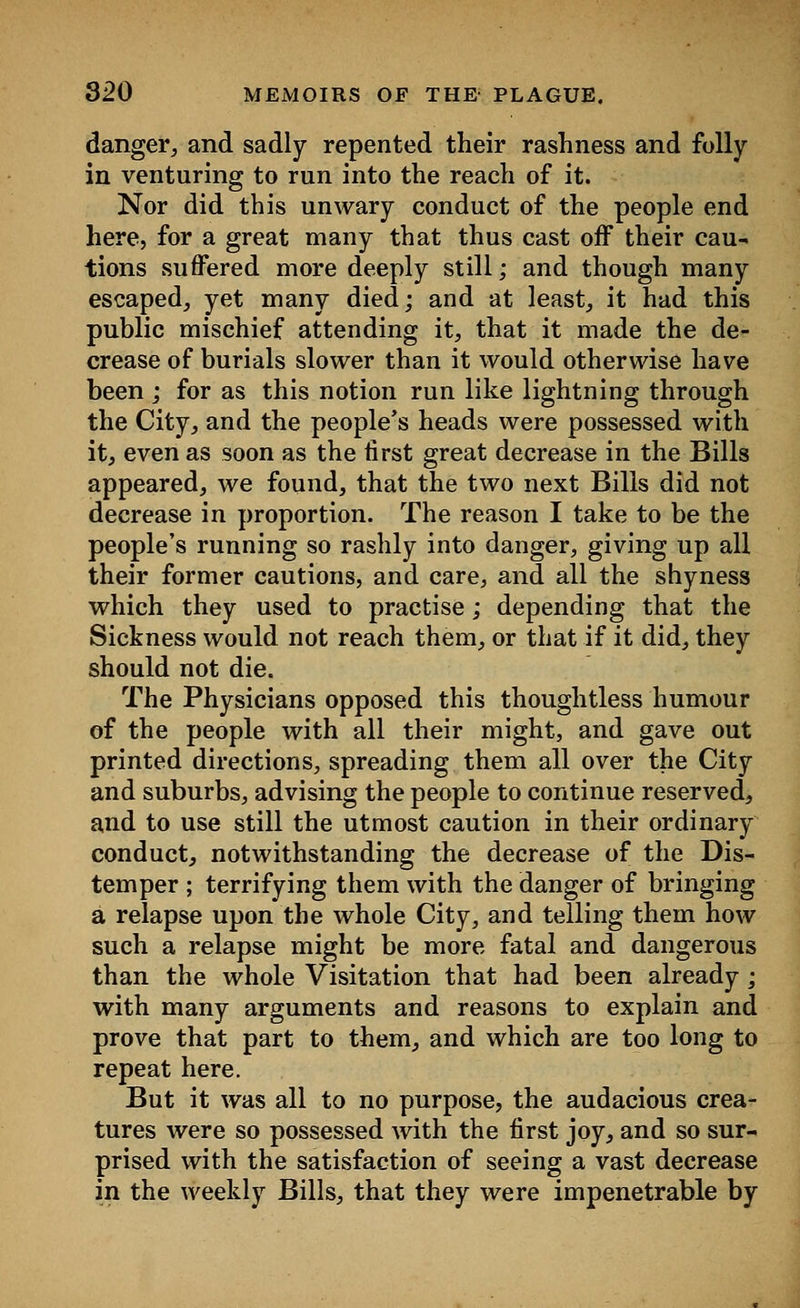 danger, and sadly repented their rashness and folly in venturing to run into the reach of it. Nor did this unwary conduct of the people end here, for a great many that thus cast off their cau- tions suffered more deeply still; and though many escaped, yet many died; and at least, it had this public mischief attending it, that it made the de- crease of burials slower than it would otherwise have been ; for as this notion run like lightning through the City, and the people's heads were possessed with it, even as soon as the first great decrease in the Bills appeared, we found, that the two next Bills did not decrease in proportion. The reason I take to be the people's running so rashly into danger, giving up all their former cautions, and care, and all the shyness which they used to practise; depending that the Sickness would not reach them, or that if it did, they should not die. The Physicians opposed this thoughtless humour of the people with all their might, and gave out printed directions, spreading them all over the City and suburbs, advising the people to continue reserved, and to use still the utmost caution in their ordinary conduct, notwithstanding the decrease of the Dis- temper ; terrifying them with the danger of bringing a relapse upon the whole City, and telling them how such a relapse might be more fatal and dangerous than the whole Visitation that had been already ; with many arguments and reasons to explain and prove that part to them, and which are too long to repeat here. But it was all to no purpose, the audacious crea- tures were so possessed with the first joy, and so sur- prised with the satisfaction of seeing a vast decrease in the weekly Bills, that they were impenetrable by