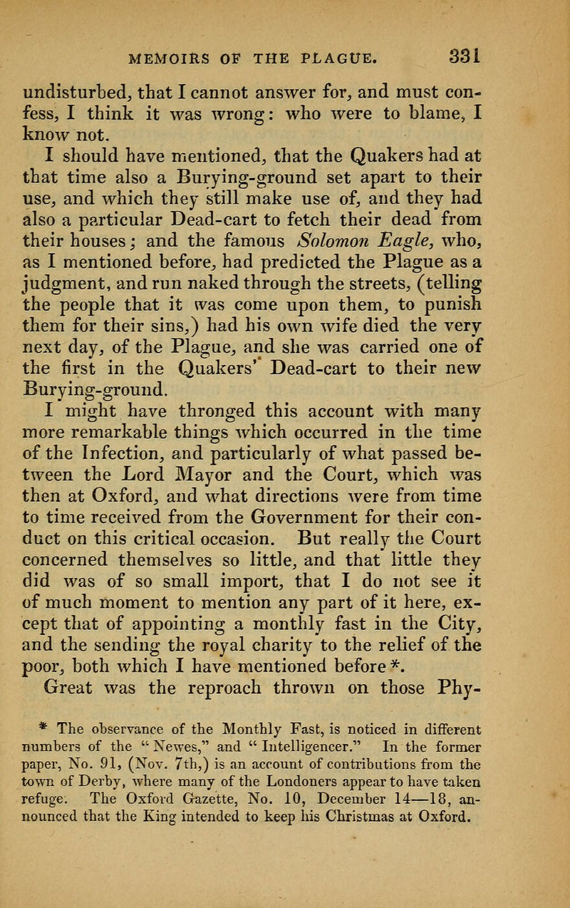 undisturbed, that I cannot answer for, and must con- fess, I think it was wrong: who were to blame, I know not. I should have mentioned, that the Quakers had at that time also a Burying-ground set apart to their use, and which they still make use of, and they had also a particular Dead-cart to fetch their dead from their houses; and the famous Solomon Eagle, who, as I mentioned before, had predicted the Plague as a judgment, and run naked through the streets, (telling the people that it was come upon them, to punish them for their sins,) had his own wife died the very next day, of the Plague, and she was carried one of the first in the Quakers' Dead-cart to their new Burying-ground. I might have thronged this account with many more remarkable things which occurred in the time of the Infection, and particularly of what passed be- tween the Lord Mayor and the Court, which was then at Oxford, and what directions were from time to time received from the Government for their con- duct on this critical occasion. But really the Court concerned themselves so little, and that little they did was of so small import, that I do not see it of much moment to mention any part of it here, ex- cept that of appointing a monthly fast in the City, and the sending the royal charity to the relief of the poor, both which I have mentioned before *. Great was the reproach thrown on those Phy- * The observance of the Monthly Fast, is noticed in different numbers of the  Newes, and  Intelligencer. In the former paper, No. 91, (Nov. 7th,) is an account of contributions from the town of Derby, where many of the Londoners appear to have taken refuge. The Oxford Gazette, No. 10, December 14—18, an- nounced that the King intended to keep his Christmas at Oxford.