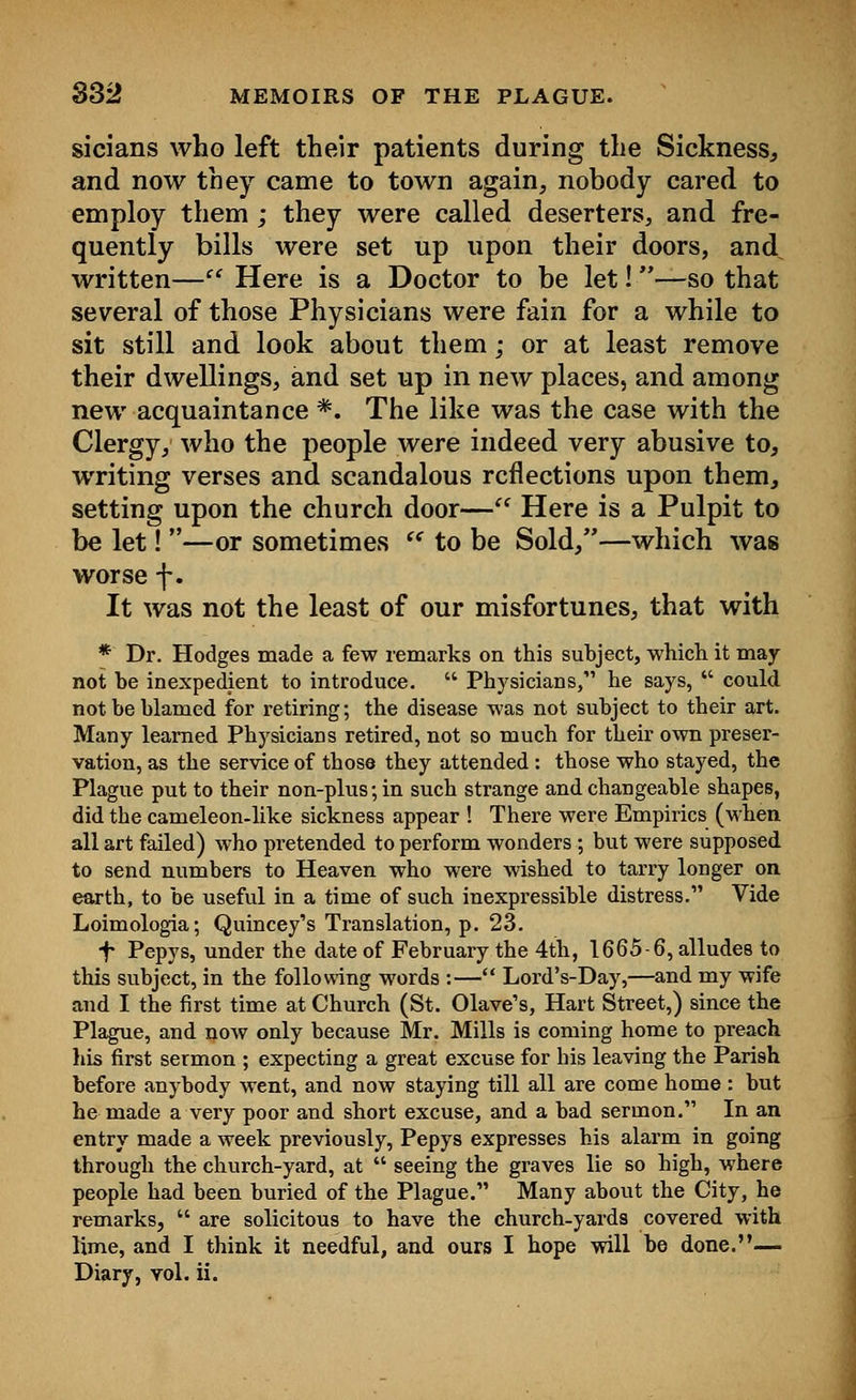 sicians who left their patients during the Sickness, and now they came to town again, nobody cared to employ them ; they were called deserters, and fre- quently bills were set up upon their doors, and written— Here is a Doctor to be let!—so that several of those Physicians were fain for a while to sit still and look about them; or at least remove their dwellings, and set up in new places, and among new acquaintance *. The like was the case with the Clergy, who the people were indeed very abusive to, writing verses and scandalous reflections upon them, setting upon the church door— Here is a Pulpit to be let! —or sometimes (< to be Sold,—which was worse f. It was not the least of our misfortunes, that with * Dr. Hodges made a few remarks on this subject, which it may not be inexpedient to introduce.  Physicians, he says,  could not be blamed for retiring; the disease was not subject to their art. Many learned Physicians retired, not so much for their own preser- vation, as the service of those they attended : those who stayed, the Plague put to their non-plus; in such strange and changeable shapes, did the cameleon-like sickness appear ! There were Empirics (when all art failed) who pretended to perform wonders ; but were supposed to send numbers to Heaven who were wished to tarry longer on earth, to be useful in a time of such inexpressible distress. Vide Loimologia; Quincey's Translation, p. 23. f Pepys, under the date of February the 4th, 1665-6, alludes to this subject, in the following words :— Lord's-Day,—and my wife and I the first time at Church (St. Olave's, Hart Street,) since the Plague, and now only because Mr. Mills is coming home to preach his first sermon ; expecting a great excuse for his leaving the Parish before anybody went, and now staying till all are come home : but he made a very poor and short excuse, and a bad sermon. In an entry made a week previously, Pepys expresses his alarm in going through the church-yard, at  seeing the graves lie so high, where people had been buried of the Plague. Many about the City, he remarks,  are solicitous to have the church-yards covered with lime, and I think it needful, and ours I hope will be done.— Diary, vol. ii.