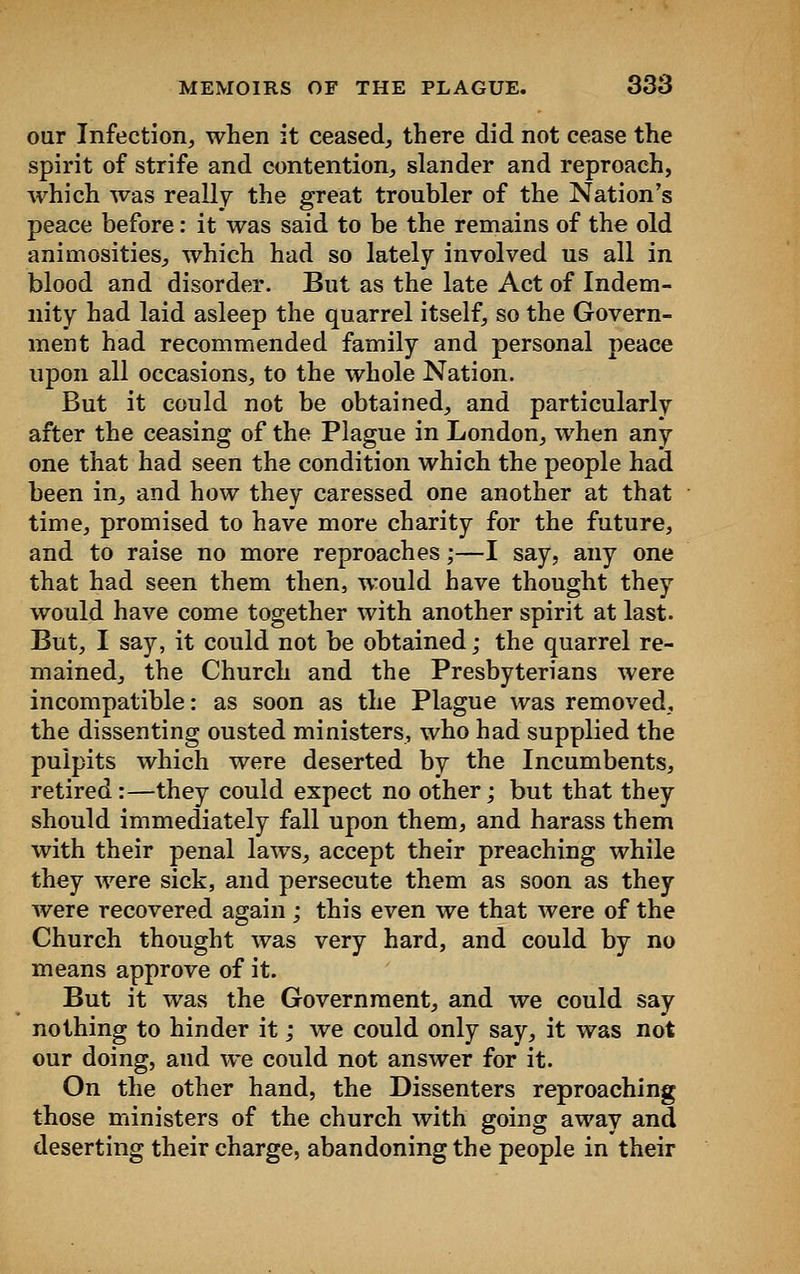 our Infection, when it ceased, there did not cease the spirit of strife and contention, slander and reproach, which was really the great troubler of the Nation's peace before: it was said to be the remains of the old animosities, which had so lately involved us all in blood and disorder. But as the late Act of Indem- nity had laid asleep the quarrel itself, so the Govern- ment had recommended family and personal peace upon all occasions, to the whole Nation. But it could not be obtained, and particularly after the ceasing of the Plague in London, when any one that had seen the condition which the people had been in, and how they caressed one another at that time, promised to have more charity for the future, and to raise no more reproaches;—I say, any one that had seen them then, would have thought they would have come together with another spirit at last. But, I say, it could not be obtained; the quarrel re- mained, the Church and the Presbyterians were incompatible: as soon as the Plague was removed, the dissenting ousted ministers, who had supplied the pulpits which were deserted by the Incumbents, retired :—they could expect no other; but that they should immediately fall upon them, and harass them with their penal laws, accept their preaching while they were sick, and persecute them as soon as they were recovered again ; this even we that were of the Church thought was very hard, and could by no means approve of it. But it was the Government, and we could say nothing to hinder it; we could only say, it was not our doing, and we could not answer for it. On the other hand, the Dissenters reproaching those ministers of the church with going away and deserting their charge, abandoning the people in their