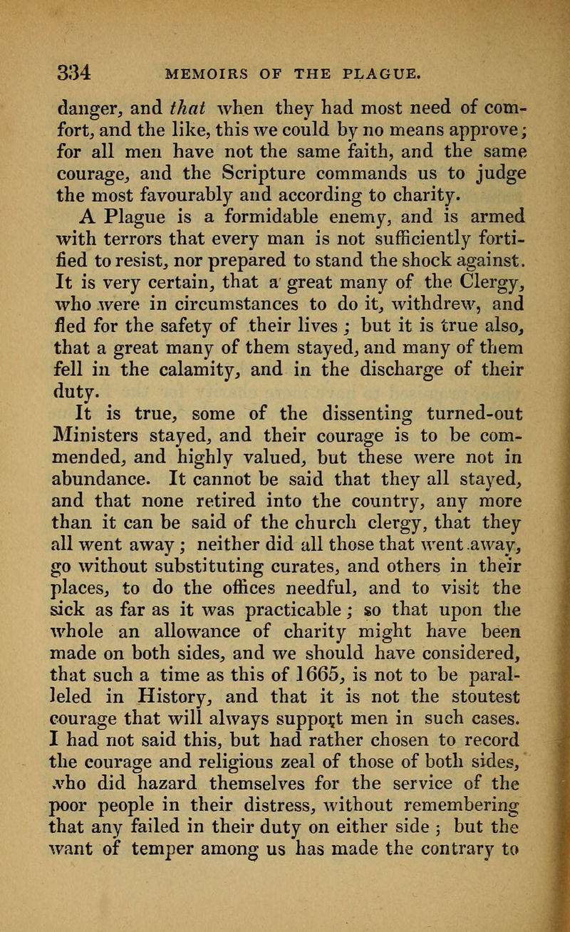danger, and that when they had most need of com- fort, and the like, this we could by no means approve; for all men have not the same faith, and the same courage, and the Scripture commands us to judge the most favourably and according to charity. A Plague is a formidable enemy, and is armed with terrors that every man is not sufficiently forti- fied to resist, nor prepared to stand the shock against. It is very certain, that a great many of the Clergy, who were in circumstances to do it, withdrew, and fled for the safety of their lives ; but it is true also, that a great many of them stayed, and many of them fell in the calamity, and in the discharge of their duty. It is true, some of the dissenting turned-out Ministers stayed, and their courage is to be com- mended, and highly valued, but these were not in abundance. It cannot be said that they all stayed, and that none retired into the country, any more than it can be said of the church clergy, that they all went away; neither did all those that went .away, go without substituting curates, and others in their places, to do the offices needful, and to visit the sick as far as it was practicable; so that upon the whole an allowance of charity might have been made on both sides, and we should have considered, that such a time as this of 1665, is not to be paral- leled in History, and that it is not the stoutest courage that will always support men in such cases. I had not said this, but had rather chosen to record the courage and religious zeal of those of both sides, .vho did hazard themselves for the service of the poor people in their distress, without remembering that any failed in their duty on either side ; but the want of temper among us has made the contrary to