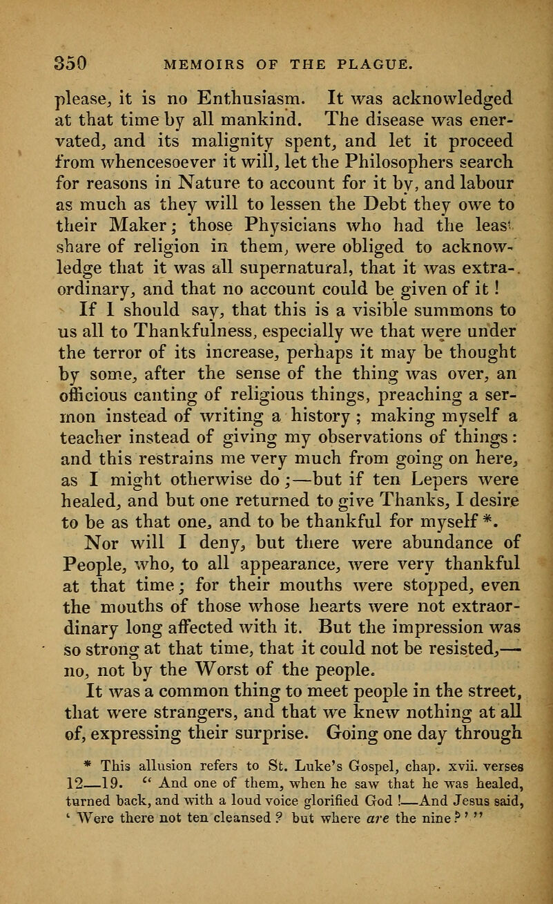 please, it is no Enthusiasm. It was acknowledged at that time by all mankind. The disease was ener- vated,, and its malignity spent, and let it proceed from whencesoever it will, let the Philosophers search for reasons in Nature to account for it by, and labour as much as they will to lessen the Debt they owe to their Maker; those Physicians who had the leas' share of religion in them, were obliged to acknow- ledge that it was all supernatural, that it was extra-, ordinary, and that no account could be given of it! If I should say, that this is a visible summons to us all to Thankfulness, especially we that were under the terror of its increase, perhaps it may be thought by some, after the sense of the thing was over, an officious canting of religious things, preaching a ser- mon instead of writing a history ; making myself a teacher instead of giving my observations of things: and this restrains me very much from going on here, as I might otherwise do;—but if ten Lepers were healed, and but one returned to give Thanks, I desire to be as that one, and to be thankful for myself*. Nor will I deny, but there were abundance of People, who, to all appearance, were very thankful at that time; for their mouths were stopped, even the mouths of those whose hearts were not extraor- dinary long affected with it. But the impression was so strong at that time, that it could not be resisted,— no, not by the Worst of the people. It was a common thing to meet people in the street, that were strangers, and that we knew nothing at all of, expressing their surprise. Going one day through * This allusion refers to St. Luke's Gospel, chap. xvii. verses 12—19. Ct And one of them, when he saw that he was healed, turned hack, and with a loud voice glorified God !—And Jesus said, ' Were there not ten cleansed ? but where are the nine ? ' 