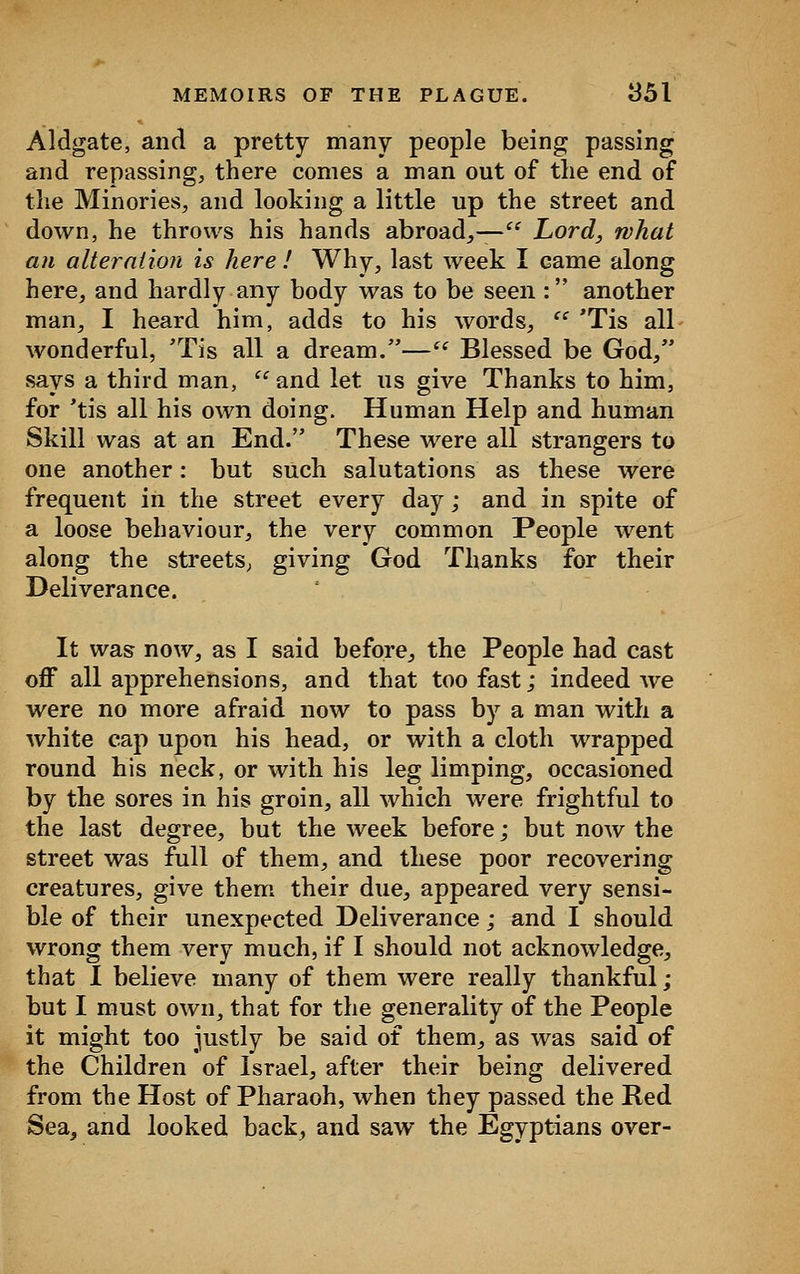 Aldgate, and a pretty many people being passing and repassing, there comes a man out of the end of the Minories, and looking a little up the street and down, he throws his hands abroad,,— Lord, what an alteration is here ! Why, last week I came along here, and hardly any body was to be seen : another man, I heard him, adds to his words, cc 'Tis all wonderful, 'Tis all a dream.— Blessed be God, says a third man,  and let us give Thanks to him, for 'tis all his own doing. Human Help and human Skill was at an End. These were all strangers to one another: but such salutations as these were frequent in the street every day; and in spite of a loose behaviour, the very common People went along the streets, giving God Thanks for their Deliverance. It was now, as I said before, the People had cast off all apprehensions, and that too fast; indeed we were no more afraid now to pass by a man with a white cap upon his head, or with a cloth wrapped round his neck, or with his leg limping, occasioned by the sores in his groin, all which were frightful to the last degree, but the week before j but now the street was full of them, and these poor recovering creatures, give them their due, appeared very sensi- ble of their unexpected Deliverance; and I should wrong them very much, if I should not acknowledge, that I believe many of them were really thankful; but I must own, that for the generality of the People it might too justly be said of them, as was said of the Children of Israel, after their being delivered from the Host of Pharaoh, when they passed the Red Sea, and looked back, and saw the Egyptians over-