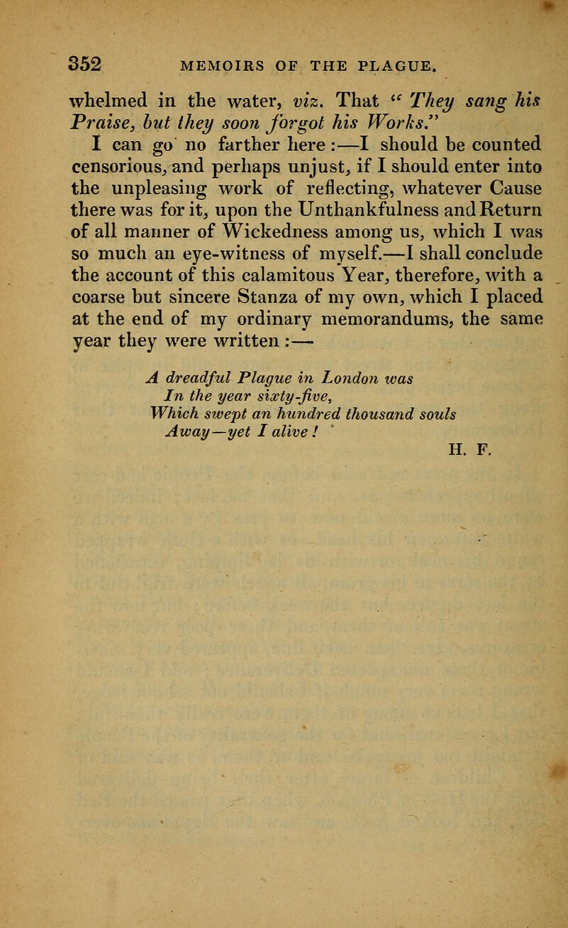 whelmed in the water, viz. That ie They sang his Praise, but they soon forgot his Works. I can go no farther here :—I should be counted censorious, and perhaps unjust, if I should enter into the unpleasing work of reflecting, whatever Cause there was for it, upon the Unthankfulness and Return of all manner of Wickedness among us, which I was so much an eye-witness of myself.—I shall conclude the account of this calamitous Year, therefore, with a coarse but sincere Stanza of my own, which I placed at the end of my ordinary memorandums, the same year they were written :— A dreadful Plague in London was In the year sixty-five, Which swept an hundred thousand souls Away—yet I alive ! H. F.