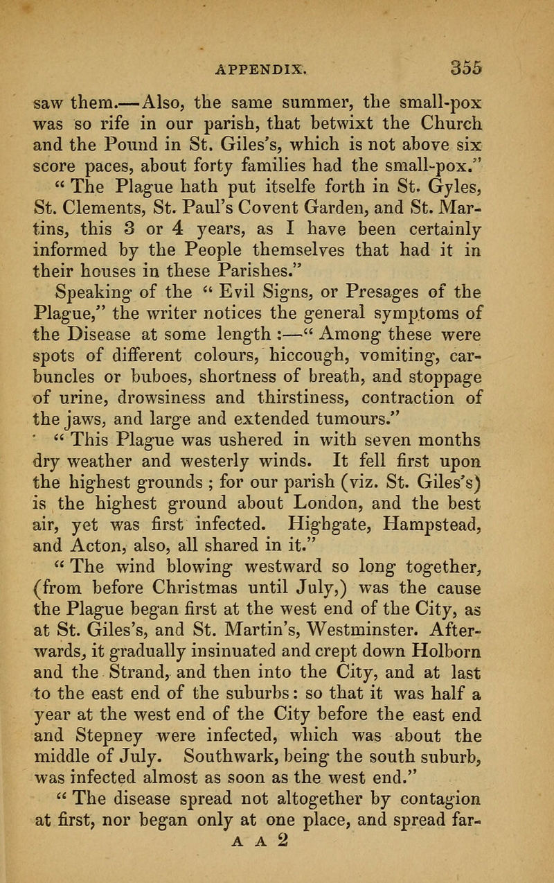saw them.—Also, the same summer, the small-pox was so rife in our parish, that betwixt the Church and the Pound in St. Giles's, which is not above six score paces, about forty families had the small-pox.  The Plague hath put itselfe forth in St. Gyles, St. Clements, St. Paul's Covent Garden, and St. Mar- tins, this 3 or 4 years, as I have been certainly informed by the People themselves that had it in their houses in these Parishes. Speaking- of the  Evil Signs, or Presages of the Plague, the writer notices the general symptoms of the Disease at some length :— Among these were spots of different colours, hiccough, vomiting, car- buncles or buboes, shortness of breath, and stoppage of urine, drowsiness and thirstiness, contraction of the jaws, and large and extended tumours.  This Plague was ushered in with seven months dry weather and westerly winds. It fell first upon the highest grounds ; for our parish (viz. St. Giles's) is the highest ground about London, and the best air, yet was first infected. Highgate, Hampstead, and Acton, also, all shared in it.  The wind blowing westward so long together, (from before Christmas until July,) was the cause the Plague began first at the west end of the City, as at St. Giles's, and St. Martin's, Westminster. After- wards,, it gradually insinuated and crept down Holborn and the Strand, and then into the City, and at last to the east end of the suburbs: so that it was half a year at the west end of the City before the east end and Stepney were infected, which was about the middle of July. Southwark, being the south suburb, was infected almost as soon as the west end.  The disease spread not altogether by contagion at first, nor began only at one place, and spread far- a a 2