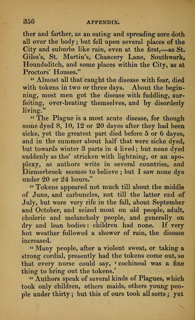 ther and farther, as an eating- and spreading sore doth all over the body; but fell upon several places of the City and suburbs like rain, even at the first,—as St. Giles's, St. Martin's, Chancery Lane, Southwark, Houndsditch, and some places within the City, as at Proctors' Houses.  Almost all that caught the disease with fear, died with tokens in two or three days. About the begin- ning, most men got the disease with fuddling, sur- feiting, over-heating themselves, and by disorderly living.  The Plague is a most acute disease, for though some dyed 8, 10, 12 or 20 dayes after they had been sicke, yet the greatest part died before 5 or 6 dayes, and in the summer about half that were sicke dyed, but towards winter 3 parts in 4 lived; but none dyed suddenly as tho' stricken with lightning, or an apo- plexy, as authors write in several countries, and Diemerbroek seemes to believe ; but I saw none dye under 20 or 24 hours.  Tokens appeared not much till about the middle of June, and carbuncles, not till the latter end of July, but were very rife in the fall, about September and October, and seized most on old people, adult, choleric and melancholy people, and generally on dry and lean bodies: children had none. If very hot weather followed a shower of rain, the disease increased.  Many people, after a violent sweat, or taking a strong cordial, presently had the tokens come out, so that every nurse could say, ' cochineal was a fine thing to bring out the tokens.'  Authors speak of several kinds of Plagues, which took only children, others maids, others young peo- ple under thirty; but this of ours took all sorts; yet