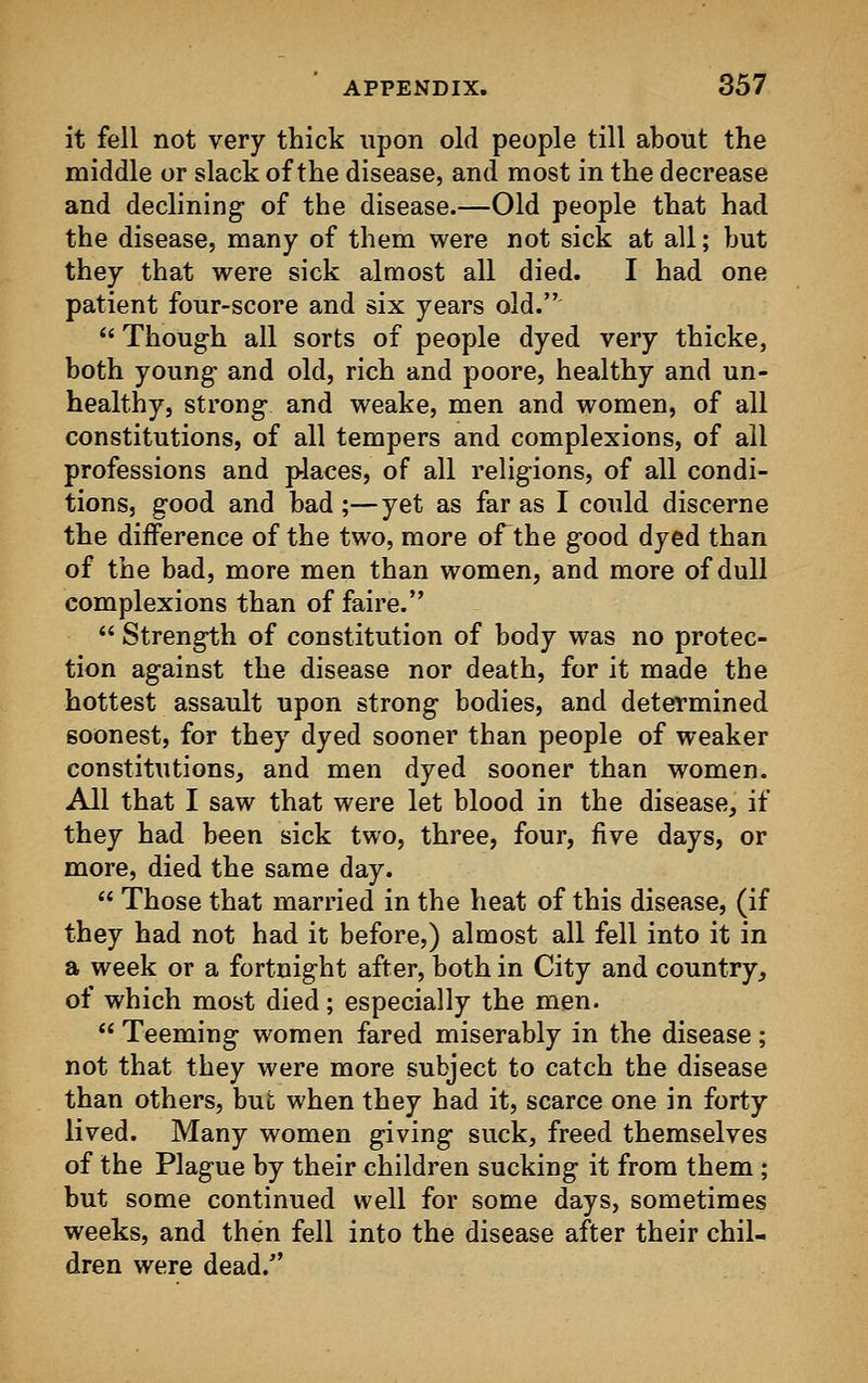 it fell not very thick upon old people till about the middle or slack of the disease, and most in the decrease and declining of the disease.—Old people that had the disease, many of them were not sick at all; hut they that were sick almost all died. I had one patient four-score and six years old.  Though all sorts of people dyed very thicke, both young and old, rich and poore, healthy and un- healthy, strong and weake, men and women, of all constitutions, of all tempers and complexions, of all professions and places, of all religions, of all condi- tions, good and bad ;—yet as far as I could discerne the difference of the two, more of the good dyed than of the bad, more men than women, and more of dull complexions than of faire.  Strength of constitution of body was no protec- tion against the disease nor death, for it made the hottest assault upon strong bodies, and determined soonest, for they dyed sooner than people of weaker constitutions, and men dyed sooner than women. All that I saw that were let blood in the disease, if they had been sick two, three, four, five days, or more, died the same day.  Those that married in the heat of this disease, (if they had not had it before,) almost all fell into it in a week or a fortnight after, both in City and country, of which most died; especially the men.  Teeming women fared miserably in the disease; not that they were more subject to catch the disease than others, but when they had it, scarce one in forty lived. Many women giving suck, freed themselves of the Plague by their children sucking it from them ; but some continued well for some days, sometimes weeks, and then fell into the disease after their chil- dren were dead/'