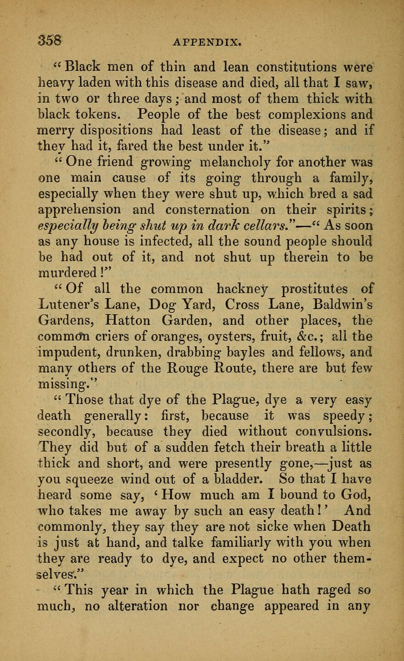 (< Black men of thin and lean constitutions were heavy laden with this disease and died, all that I saw, in two or three days; and most of them thick with black tokens. People of the best complexions and merry dispositions had least of the disease; and if they had it, fared the best under it.  One friend growing melancholy for another was one main cause of its going through a family, especially when they were shut up, which bred a sad apprehension and consternation on their spirits; especially being shut up in dark cellars.— As soon as any house is infected, all the sound people should be had out of it, and not shut up therein to be murdered !*'  Of all the common hackney prostitutes of Lutener's Lane, Dog Yard, Cross Lane, Baldwin's Gardens, Hatton Garden, and other places, the common criers of oranges, oysters, fruit, &c.; all the impudent, drunken, drabbing bayles and fellows, and many others of the Rouge Route, there are but few missing.''  Those that dye of the Plague, dye a very easy death generally: first, because it was speedy; secondly, because they died without convulsions. They did but of a sudden fetch their breath a little thick and short, and were presently gone,—just as you squeeze wind out of a bladder. So that I have heard some say, i How much am I bound to God, who takes me away by such an easy death!' And commonly, they say they are not sicke when Death is just at hand, and talke familiarly with you when they are ready to dye, and expect no other them- selves'.  This year in which the Plague hath raged so much, no alteration nor change appeared in any