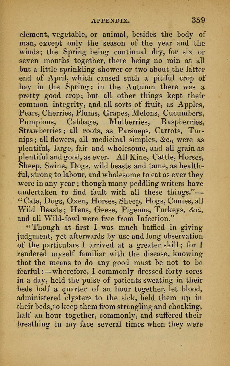 element, vegetable, or animal, besides the body of man, except only the season of the year and the winds; the Spring being- continual dry, for six or seven months tog-ether, there being- no rain at all but a little sprinkling shower or two about the latter end of April, which caused such a pitiful crop of hay in the Spring: in the Autumn there was a pretty good crop; but all other things kept their common integrity, and all sorts of fruit, as Apples, Pears, Cherries, Plums, Grapes, Melons, Cucumbers, Pumpions, Cabbage, Mulberries, Raspberries, Strawberries; all roots, as Parsneps, Carrots, Tur- nips ; all flowers, all medicinal simples, &c, were as plentiful, large, fair and wholesome, and all grain as plentiful and good, as ever. All Kine, Cattle, Horses, Sheep, Swine, Dogs, wild beasts and tame, as health- ful, strong to labour, and wholesome to eat as ever they were in any year ; though many peddling writers have undertaken to find fault with all these things.—  Cats, Dogs, Oxen, Horses, Sheep, Hogs, Conies, all Wild Beasts; Hens, Geese, Pigeons, Turkeys, &£, and all Wild-fowl were free from Infection. Though at first I was much baffled in giving judgment, yet afterwards by use and long observation of the particulars I arrived at a greater skill; for I rendered myself familiar with the disease, knowing that the means to do any good must be not to be fearful:—wherefore, I commonly dressed forty sores in a day, held the pulse of patients sweating in their beds half a quarter of an hour together, let blood, administered clysters to the sick, held them up in their beds, to keep them from strangling and choaking, half an hour together, commonly, and suffered their breathing in my face several times when they were