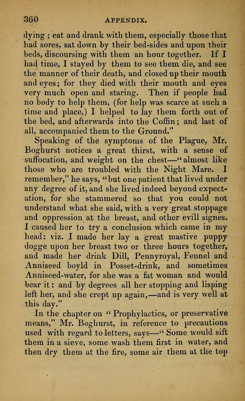 dying-; eat and drank with them, especially those that had sores, sat down by their bed-sides and upon their beds, discoursing- with them an hour together. If I had time, I stayed by them to see them die, and see the manner of their death, and closed up their mouth and eyes; for they died with their mouth and eyes very much open and staring-. Then if people had no body to help them, (for help was scarce at such a time and place,) I helped to lay them forth out of the bed, and afterwards into the Coffin; and last of all, accompanied them to the Ground. Speaking- of the symptoms of the Plague, Mr. Boghurst notices a great thirst, with a sense of suffocation, and weight on the chest— almost like those who are troubled with the Night Mare. I remember, he says, but one patient that lived under any degree of it, and she lived indeed beyond expect- ation, for she stammered so that you could not understand what she said, with a very great stoppage and oppression at the breast, and other evill signes. I caused her to try a conclusion which came in my head: viz. I made her lay a great mastive puppy dogge upon her breast two or three hours together, and made her drink Dill, Pennyroyal, Fennel and Anniseed boyld in Posset-drink, and sometimes Anniseed-water, for she was a fat woman and would bear it: and by degrees all her stopping and lisping left her, and she crept up again,—and is very well at this day. In the chapter on Prophylactics, or preservative means, Mr. Boghurst, in reference to precautions used with regard to letters, says— Some would sift them in a sieve, some wash them first in water, and then dry them at the fire, some air them at the top