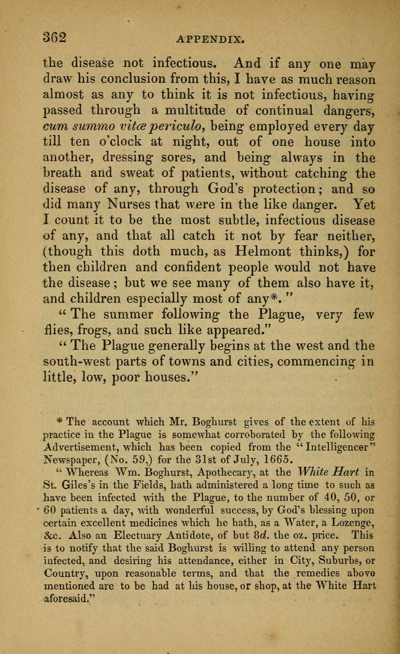 the disease not infectious. And if any one may- draw his conclusion from this, I have as much reason almost as any to think it is not infectious, having passed through a multitude of continual dangers, cum summo vitcepericulo, being employed every day till ten o'clock at night, out of one house into another, dressing sores, and being always in the breath and sweat of patients, without catching the disease of any, through God's protection; and so did many Nurses that were in the like danger. Yet I count it to be the most subtle, infectious disease of any, and that all catch it not by fear neither, (though this doth much, as Helmont thinks,) for then children and confident people would not have the disease; but we see many of them also have it, and children especially most of any*.   The summer following the Plague, very few flies, frogs, and such like appeared.  The Plague generally begins at the west and the south-west parts of towns and cities, commencing in little, low, poor houses. * The account which Mr. Boghurst gives of the extent of his practice in the Plague is somewhat corroborated by the following Advertisement, which has been copied from the Intelligencer Newspaper, (No. 59,) for the 31st of July, 1665.  Whereas Wm. Boghurst, Apothecary, at the White Hart in St. Giles's in the Fields, hath administered a long time to such as have been infected with the Plague, to the number of 40, 50, or 60 patients a day, with wonderful success, by God's blessing upon certain excellent medicines which he hath, as a Water, a Lozenge, &c. Also an Electuary Antidote, of but 8d. the oz. price. This is to notify that the said Boghurst is willing to attend any person infected, and desiring his attendance, either in City, Suburbs, or Country, upon reasonable terms, and that the remedies above mentioned are to be had at his house, or shop, at the White Hart aforesaid.