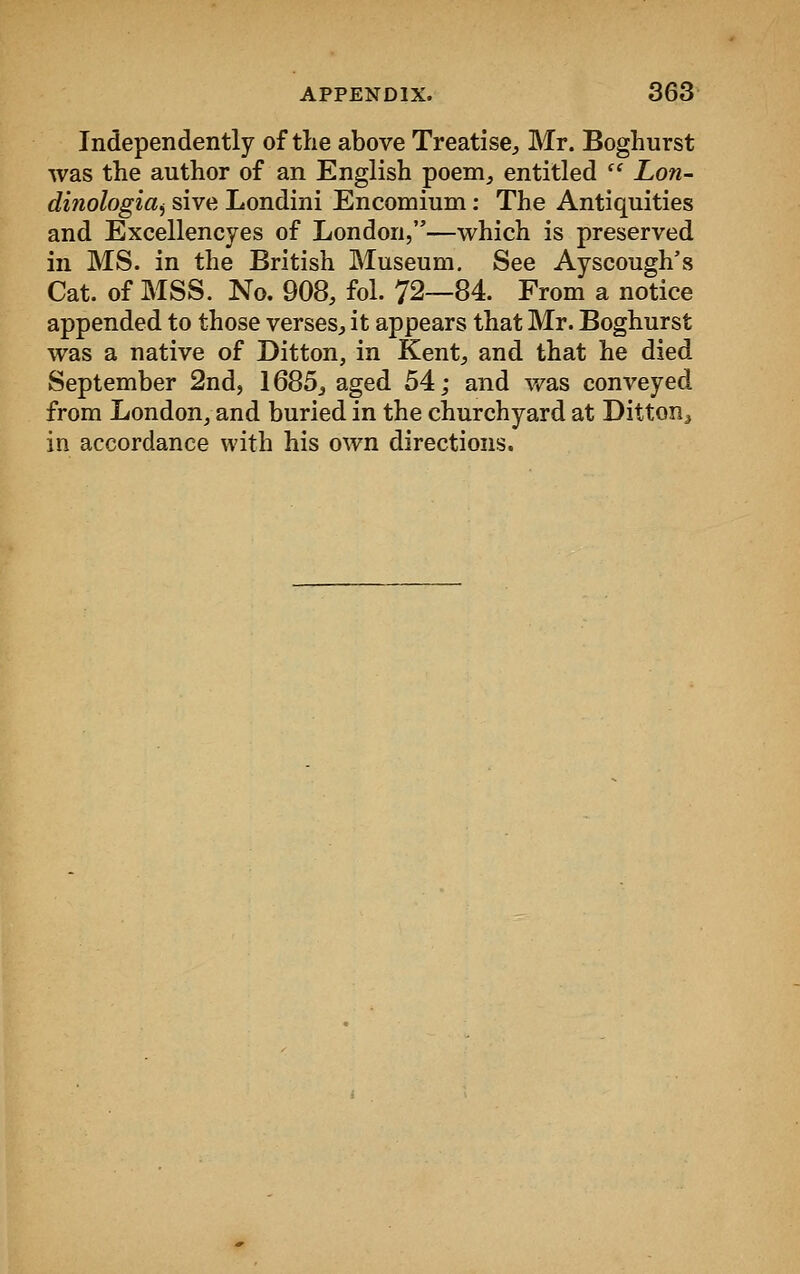 Independently of the above Treatise, Mr. Boghurst was the author of an English poem, entitled  Lon- di?iologiai sive Londini Encomium: The Antiquities and Excellencyes of London,—which is preserved in MS. in the British Museum. See Ayseough's Cat. of MSS. No. 908, fol. 72—84. From a notice appended to those verses, it appears that Mr. Boghurst was a native of Ditton, in Kent, and that he died September 2nd, 1685, aged 54; and was conveyed from London, and buried in the churchyard at Ditton,, in accordance with his own directions.