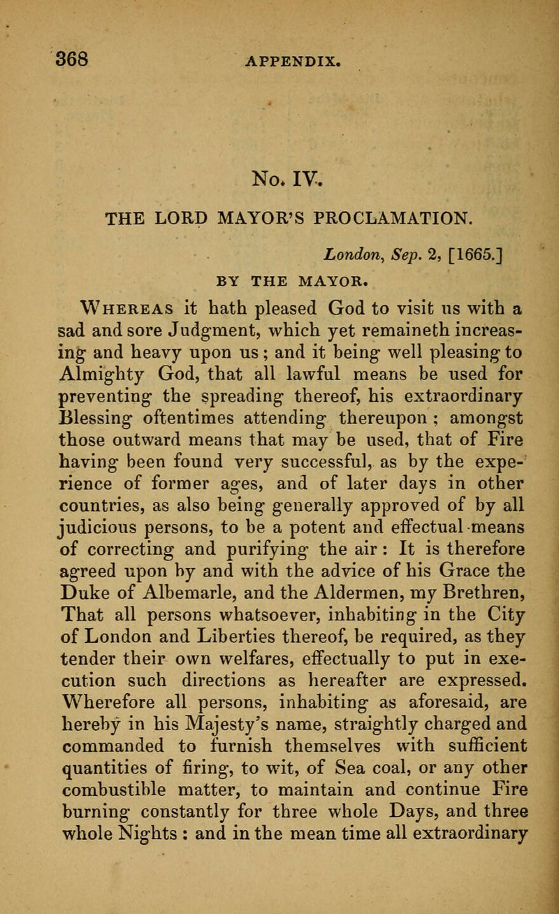 No. IV. THE LORD MAYOR'S PROCLAMATION. London, Sep. 2, [1665.] BY THE MAYOR. Whereas it hath pleased God to visit us with a sad and sore Judgment, which yet remaineth increas- ing and heavy upon us; and it being well pleasing to Almighty God, that all lawful means be used for preventing the spreading thereof, his extraordinary Blessing oftentimes attending thereupon ; amongst those outward means that may be used, that of Fire having been found very successful, as by the expe- rience of former ages, and of later days in other countries, as also being generally approved of by all judicious persons, to be a potent and effectual means of correcting and purifying the air: It is therefore agreed upon by and with the advice of his Grace the Duke of Albemarle, and the Aldermen, my Brethren, That all persons whatsoever, inhabiting in the City of London and Liberties thereof, be required, as they tender their own welfares, effectually to put in exe- cution such directions as hereafter are expressed. Wherefore all persons, inhabiting as aforesaid, are hereby in his Majesty's name, straightly charged and commanded to furnish themselves with sufficient quantities of firing, to wit, of Sea coal, or any other combustible matter, to maintain and continue Fire burning constantly for three whole Days, and three whole Nights : and in the mean time all extraordinary