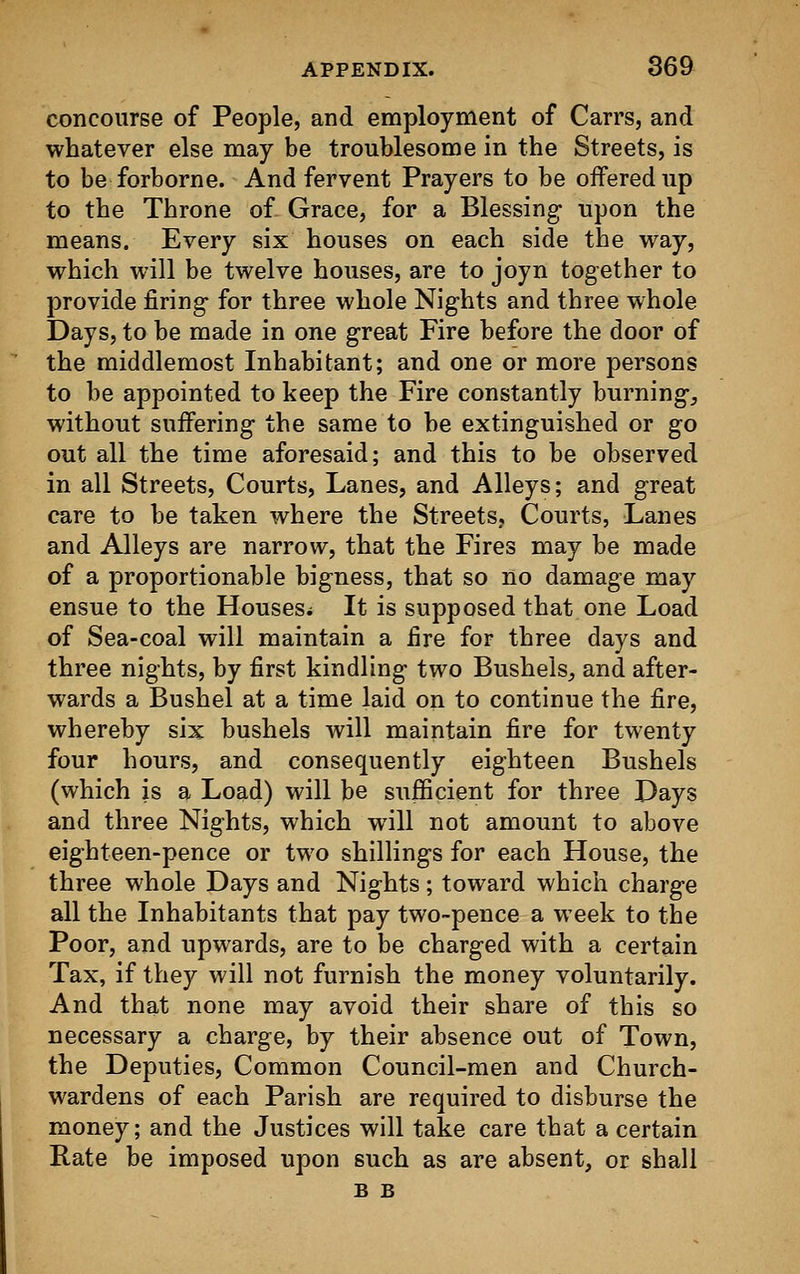 concourse of People, and employment of Carrs, and whatever else may be troublesome in the Streets, is to be forborne. And fervent Prayers to be offered up to the Throne of Grace, for a Blessing upon the means. Every six houses on each side the way, which will be twelve houses, are to joyn together to provide firing- for three whole Nights and three whole Days, to be made in one great Fire before the door of the middlemost Inhabitant; and one or more persons to be appointed to keep the Fire constantly burning, without suffering the same to be extinguished or go out all the time aforesaid; and this to be observed in all Streets, Courts, Lanes, and Alleys; and great care to be taken where the Streets, Courts, Lanes and Alleys are narrow, that the Fires may be made of a proportionable bigness, that so no damage may ensue to the Houses; It is supposed that one Load of Sea-coal will maintain a fire for three days and three nights, by first kindling two Bushels, and after- wards a Bushel at a time laid on to continue the fire, whereby six bushels will maintain fire for twenty four hours, and consequently eighteen Bushels (which is a Load) will be sufficient for three Days and three Nights, which will not amount to above eighteen-pence or two shillings for each House, the three whole Days and Nights; toward which charge all the Inhabitants that pay two-pence a week to the Poor, and upwards, are to be charged with a certain Tax, if they will not furnish the money voluntarily. And that none may avoid their share of this so necessary a charge, by their absence out of Town, the Deputies, Common Council-men and Church- wardens of each Parish are required to disburse the money; and the Justices will take care that a certain Rate be imposed upon such as are absent, or shall B B