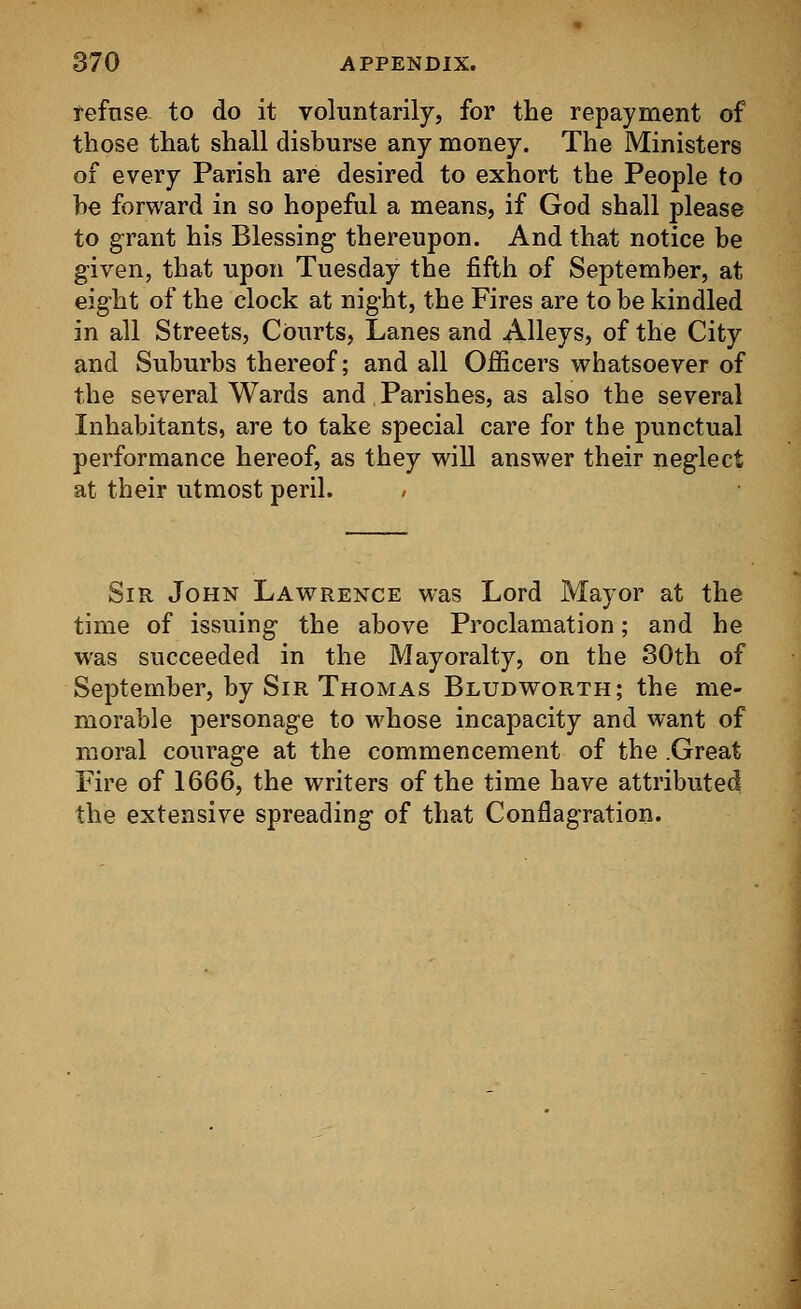 refuse to do it voluntarily, for the repayment of those that shall disburse any money. The Ministers of every Parish are desired to exhort the People to he forward in so hopeful a means, if God shall please to grant his Blessing- thereupon. And that notice be given, that upon Tuesday the fifth of September, at eight of the clock at night, the Fires are to be kindled in all Streets, Courts, Lanes and Alleys, of the City and Suburbs thereof; and all Officers whatsoever of the several Wards and Parishes, as also the several Inhabitants, are to take special care for the punctual performance hereof, as they will answer their neglect at their utmost peril. Sir John Lawrence was Lord Mayor at the time of issuing the above Proclamation; and he was succeeded in the Mayoralty, on the 30th of September, by Sir Thomas Bludworth; the me- morable personage to whose incapacity and want of moral courage at the commencement of the .Great Fire of 1666, the writers of the time have attributed the extensive spreading of that Conflagration.