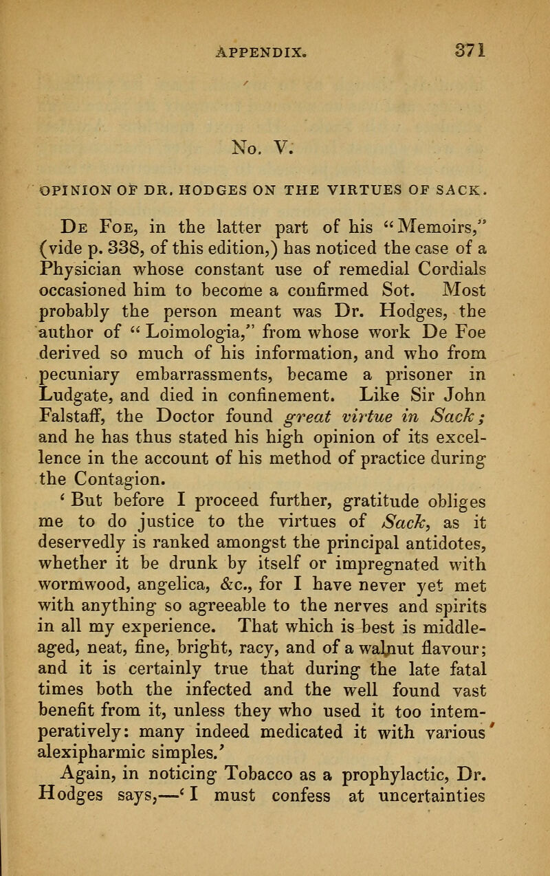 No. V. OPINION OF DR. HODGES ON THE VIRTUES OF SACK. De Foe, in the latter part of his Memoirs, (vide p. 338, of this edition,) has noticed the case of a Physician whose constant use of remedial Cordials occasioned him to become a confirmed Sot. Most probably the person meant was Dr. Hodges, the author of  Loimologia, from whose work De Foe derived so much of his information, and who from pecuniary embarrassments, became a prisoner in Ludgate, and died in confinement. Like Sir John Falstaff, the Doctor found great virtue in Sack; and he has thus stated his high opinion of its excel- lence in the account of his method of practice during the Contagion. ' But before I proceed further, gratitude obliges me to do justice to the virtues of Sack, as it deservedly is ranked amongst the principal antidotes, whether it be drunk by itself or impregnated with wormwood, angelica, &c, for I have never yet met with anything so agreeable to the nerves and spirits in all my experience. That which is best is middle- aged, neat, fine, bright, racy, and of a walnut flavour; and it is certainly true that during the late fatal times both the infected and the well found vast benefit from it, unless they who used it too intem- peratively: many indeed medicated it with various' alexipharmic simples/ Again, in noticing Tobacco as a prophylactic, Dr. Hodges says,—< I must confess at uncertainties