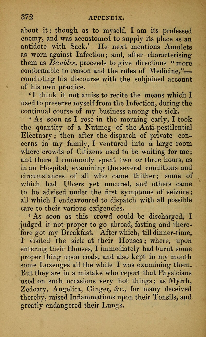about it; though as to myself, I am its professed enemy, and was accustomed to supply its place as an antidote with Sack/ He next mentions Amulets as worn against Infection; and, after characterising them as Baubles, proceeds to give directions  more conformable to reason and the rules of Medicine,— concluding his discourse with the subjoined account of his own practice. * I think it not amiss to recite the means which I used to preserve myself from the Infection, during the continual course of my business among the sick. * As soon as I rose in the morning early, I took the quantity of a Nutmeg of the Anti-pestilential Electuary; then after the dispatch of private con- cerns in my family, I ventured into a large room where crowds of Citizens used to be waiting for me; and there I commonly spent two or three hours, as in an Hospital, examining tfre several conditions and circumstances of all who came thither; some of which had Ulcers yet uncured, and others came to be advised under the first symptoms of seizure; all which I endeavoured to dispatch with all possible care to their various exigencies. * As soon as this crowd could be discharged, I judged it not proper to go abroad, fasting and there- fore got my Breakfast. After which, till dinner-time, I visited the sick at their Houses; where, upon entering their Houses, I immediately had burnt some proper thing upon coals, and also kept in my mouth some Lozenges all the while I was examining them. But they are in a mistake who report that Physicians used on such occasions very hot things; as Myrrh, Zedoary, Angelica, Ginger, &c, for many deceived thereby, raised Inflammations upon their Tonsils, and greatly endangered their Lungs.