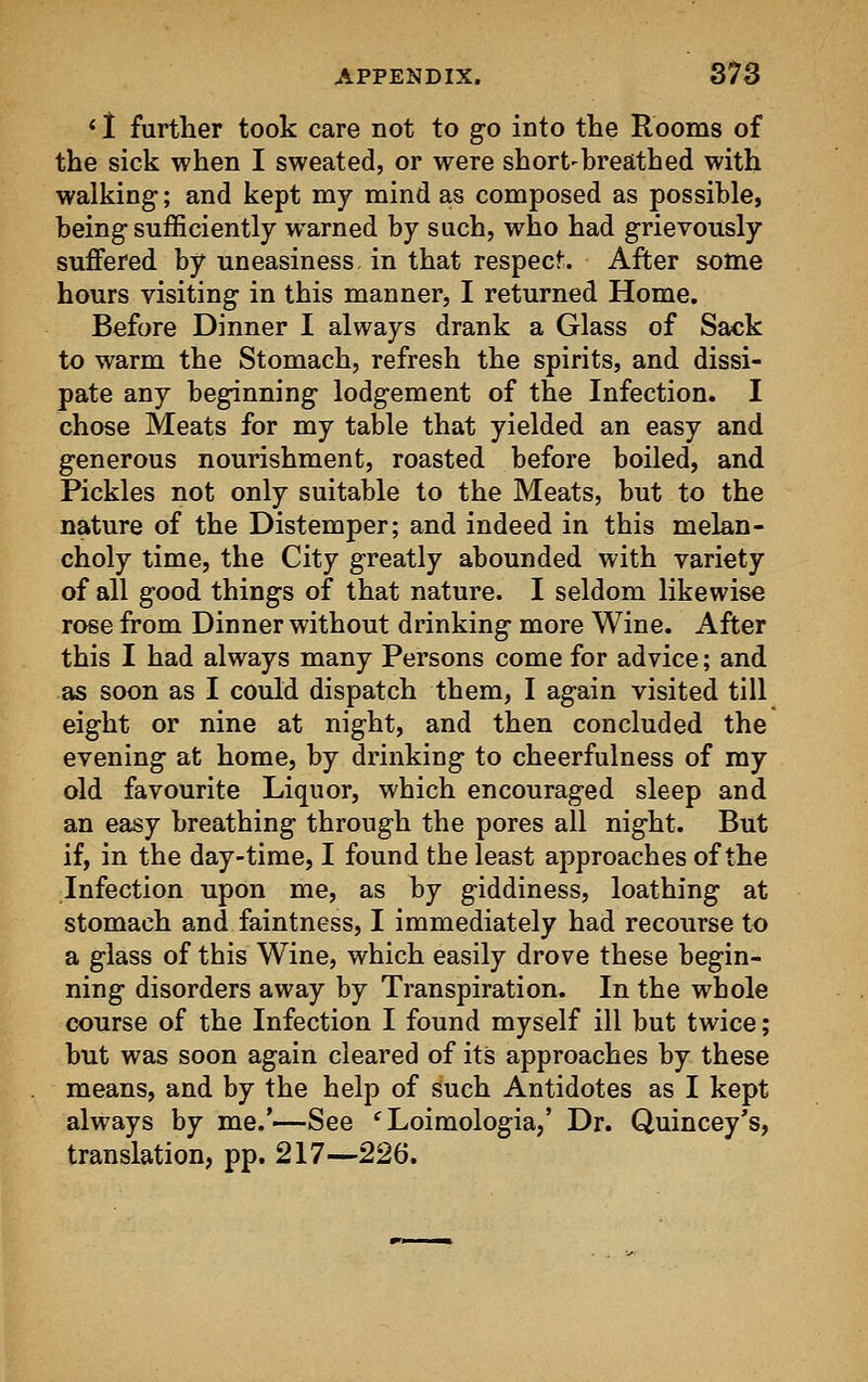 ' I further took care not to go into the Rooms of the sick when I sweated, or were short-breathed with walking; and kept my mind as composed as possible, being-sufficiently warned by such, who had grievously suffered by uneasiness in that respect;. After some hours visiting in this manner, I returned Home. Before Dinner I always drank a Glass of Sack to warm the Stomach, refresh the spirits, and dissi- pate any beginning lodgement of the Infection. I chose Meats for my table that yielded an easy and generous nourishment, roasted before boiled, and Pickles not only suitable to the Meats, but to the nature of the Distemper; and indeed in this melan- choly time, the City greatly abounded with variety of all good things of that nature. I seldom likewise rose from Dinner without drinking more Wine. After this I had always many Persons come for advice; and as soon as I could dispatch them, I again visited till eight or nine at night, and then concluded the evening at home, by drinking to cheerfulness of my old favourite Liquor, which encouraged sleep and an easy breathing through the pores all night. But if, in the day-time, I found the least approaches of the Infection upon me, as by giddiness, loathing at stomach and faintness, I immediately had recourse to a glass of this Wine, which easily drove these begin- ning disorders away by Transpiration. In the whole course of the Infection I found myself ill but twice; but was soon again cleared of its approaches by these means, and by the help of such Antidotes as I kept always by me.'-—See f Loimologia,' Dr. Quincey's, translation, pp. 217—226.
