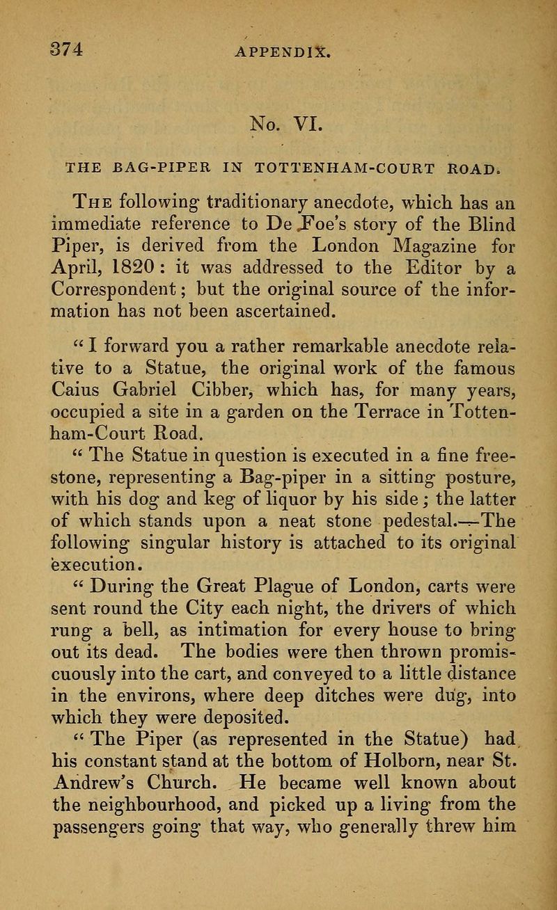 No. VI. THE BAG-PIPER IN TOTTENHAM-COURT ROAD. The following traditionary anecdote, which has an immediate reference to De .Foe's story of the Blind Piper, is derived from the London Magazine for April, 1820 : it was addressed to the Editor by a Correspondent; but the original source of the infor- mation has not been ascertained.  I forward you a rather remarkable anecdote rela- tive to a Statue, the original work of the famous Caius Gabriel Cibber, which has, for many years, occupied a site in a garden on the Terrace in Totten- ham-Court Road.  The Statue in question is executed in a fine free- stone, representing a Bag-piper in a sitting posture, with his dog and keg of liquor by his side; the latter of which stands upon a neat stone pedestal.-r-The following singular history is attached to its original execution.  During the Great Plague of London, carts were sent round the City each night, the drivers of which rung a bell, as intimation for every house to bring out its dead. The bodies were then thrown promis- cuously into the cart, and conveyed to a little distance in the environs, where deep ditches were dug, into which they were deposited.  The Piper (as represented in the Statue) had his constant stand at the bottom of Holborn, near St. Andrew's Church. He became well known about the neighbourhood, and picked up a living from the passengers going that way, who generally threw him