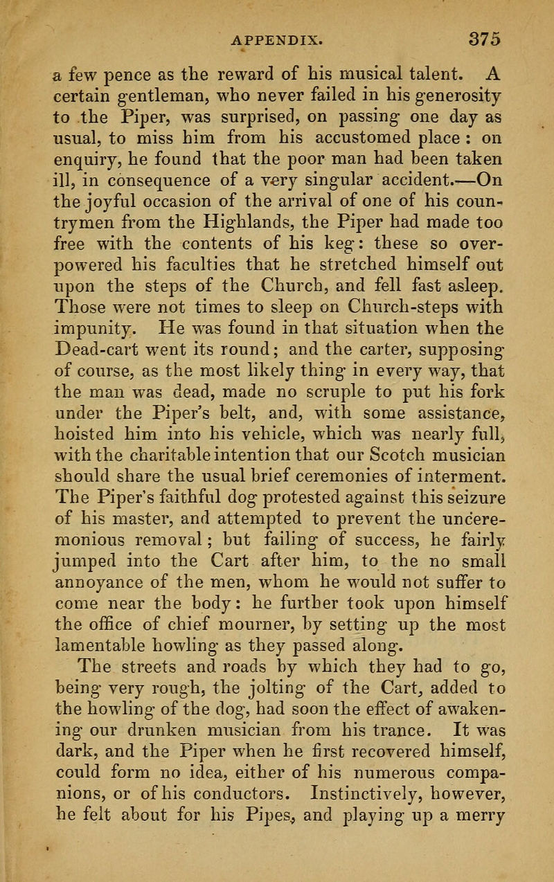 a few pence as the reward of his musical talent. A certain gentleman, who never failed in his generosity to the Piper, was surprised, on passing- one day as usual, to miss him from his accustomed place : on enquiry, he found that the poor man had been taken ill, in consequence of a very singular accident.—On the joyful occasion of the arrival of one of his coun- trymen from the Highlands, the Piper had made too free with the contents of his keg: these so over- powered his faculties that he stretched himself out upon the steps of the Church, and fell fast asleep. Those were not times to sleep on Church-steps with impunity. He was found in that situation when the Dead-cart went its round; and the carter, supposing of course, as the most likely thing in every way, that the man was dead, made no scruple to put his fork under the Piper's belt, and, with some assistance, hoisted him into his vehicle, which was nearly full, with the charitable intention that our Scotch musician should share the usual brief ceremonies of interment. The Piper's faithful dog protested against this seizure of his master, and attempted to prevent the uncere- monious removal; but failing of success, he fairly jumped into the Cart after him, to the no small annoyance of the men, whom he would not suffer to come near the body: he further took upon himself the office of chief mourner, by setting up the most lamentable howling as they passed along. The streets and roads by which they had to go, being very rough, the jolting of the Cart, added to the howling of the dog, had soon the effect of awaken- ing our drunken musician from his trance. It was dark, and the Piper when he first recovered himself, could form no idea, either of his numerous compa- nions, or of his conductors. Instinctively, however, he felt about for his Pipes., and playing up a merry
