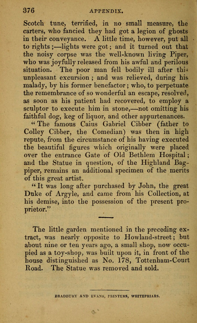 Scotch tune, terrified, in no small measure, the carters, who fancied they had got a legion of ghosts in their conveyance. A little time, however, put all to rights ;—lights were got; and it turned out that the noisy corpse was the well-known living Piper, who was joyfully released from his awful and perilous situation. The poor man fell bodily ill after thi* unpleasant excursion ; and was relieved, during his. malady, by his former benefactor; who, to perpetuate the remembrance of so wonderful an escape, resolved, as soon as his patient had recovered, to employ a sculptor to execute him in stone,—not omitting his faithful dog, keg of liquor, and other appurtenances.  The famous Caius Gabriel Cibber (father to Colley Cibber, the Comedian) was then in high repute, from the circumstance of his having executed the beautiful figures which originally were placed over the entrance Gate of Old Bethlem Hospital; and the Statue in question, of the Highland Bag- piper, remains an additional specimen of the merits of this great artist.  It was long after purchased by John, the great Duke of Argyle, and came from his Collection, at his demise, into the possession of the present pro- prietor. The little garden mentioned in the preceding ex- tract, was nearly opposite to Howland-street; but about nine or ten years ago, a small shop, now occu- pied as a toy-shop, was built upon it, in front of the house distinguished as No. 178, Tottenham-Court Road. The Statue was removed and sold, BRADBUUY AND EVANS, PRINTERS, WHITEFRIARS.