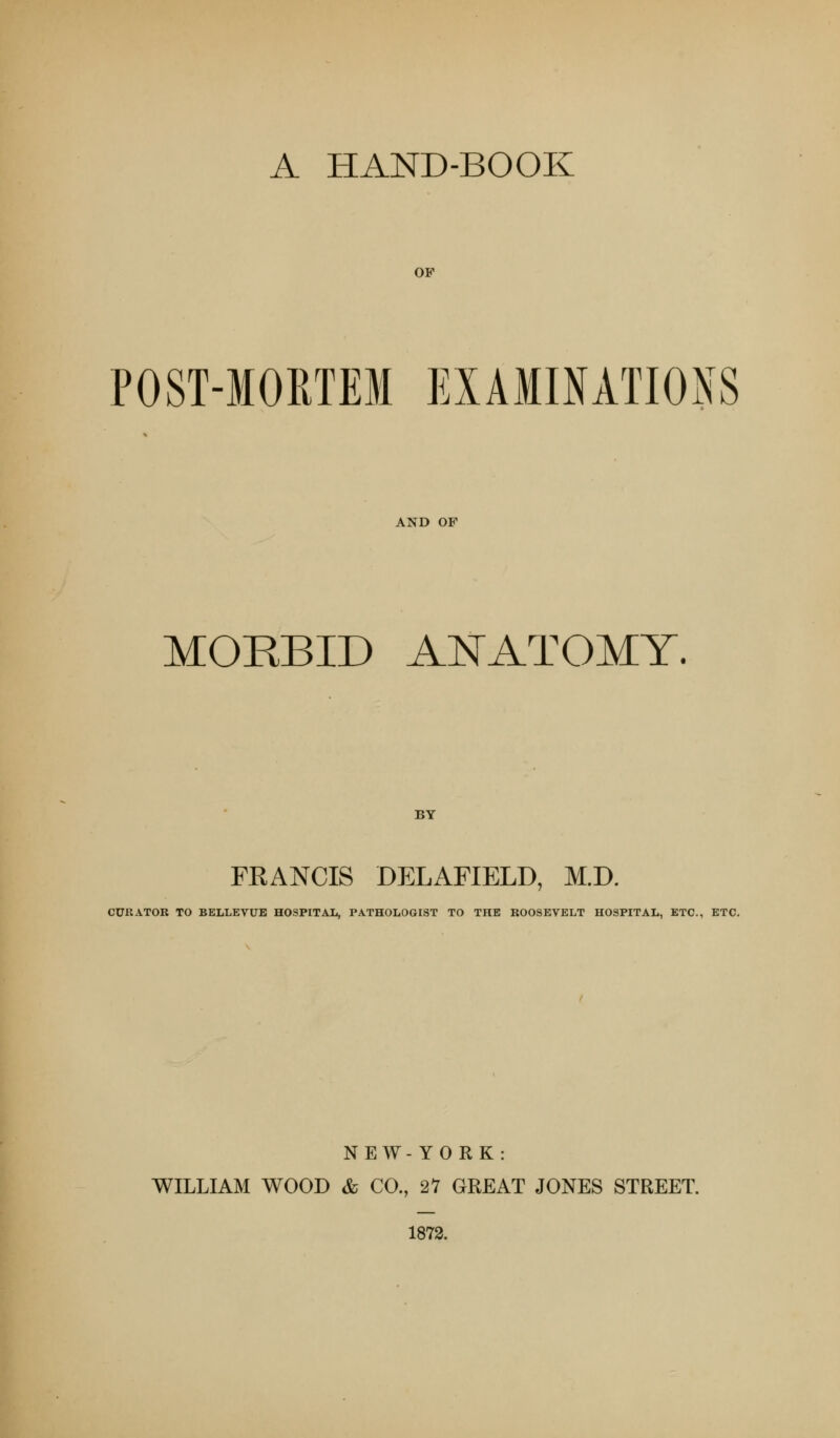 A HAND-BOOK OF POST-MOETEM EXAMINATIONS AND OP MORBID ANATOMY. BY FRANCIS DELAFIELD, M.D. CURATOR TO BELLEVUE HOSPITAL, PATHOLOGIST TO THE ROOSEVELT HOSPITAL, ETC., ETC. NEW-YORK: WILLIAM WOOD & CO., 27 GREAT JONES STREET. 1872.