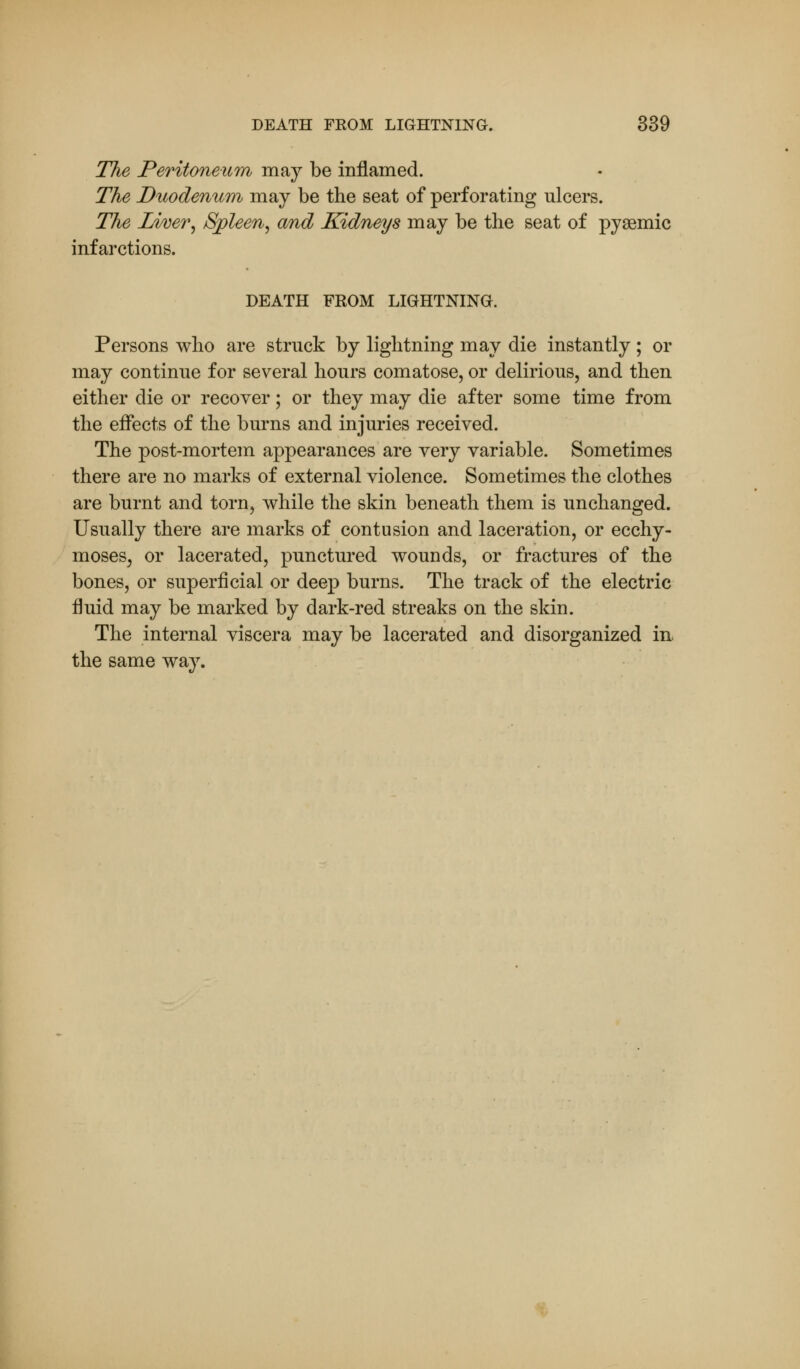 The Peritoneum may be inflamed. The Duodenum may be the seat of perforating ulcers. The Liver, Spleen, and Kidneys may be the seat of pysemic infarctions. DEATH FROM LIGHTNING. Persons who are struck by lightning may die instantly; or may continue for several hours comatose, or delirious, and then either die or recover; or they may die after some time from the effects of the burns and injuries received. The post-mortem appearances are very variable. Sometimes there are no marks of external violence. Sometimes the clothes are burnt and torn, while the skin beneath them is unchanged. Usually there are marks of contusion and laceration, or ecchy- moses, or lacerated, punctured wounds, or fractures of the bones, or superficial or deep burns. The track of the electric fluid may be marked by dark-red streaks on the skin. The internal viscera may be lacerated and disorganized in the same way.