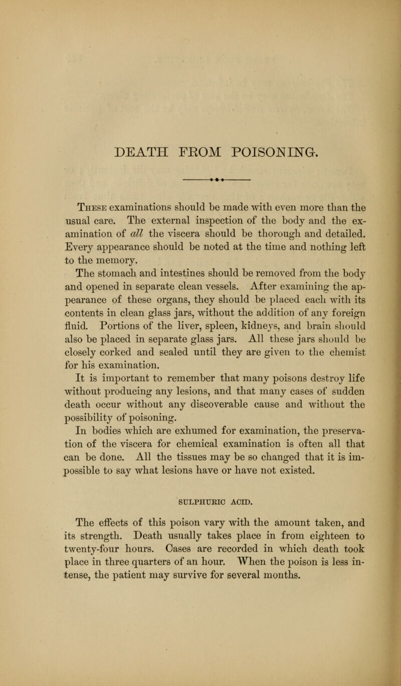 DEATH FEOM POISONING. These examinations should be made with even more than the usual care. The external inspection of the body and the ex- amination of all the viscera should be thorough and detailed. Every appearance should be noted at the time and nothing left to the memory. The stomach and intestines should be removed from the body and opened in separate clean vessels. After examining the ap- pearance of these organs, they should be placed each with its contents in clean glass jars, without the addition of any foreign fluid. Portions of the liver, spleen, kidneys, and brain should also be placed in separate glass jars. All these jars should be closely corked and sealed until they are given to the chemist for his examination. It is important to remember that many poisons destroy life without producing any lesions, and that many cases of sudden death occur without any discoverable cause and without the possibility of poisoning. In bodies which are exhumed for examination, the preserva- tion of the viscera for chemical examination is often all that can be done. All the tissues may be so changed that it is im- possible to say what lesions have or have not existed. SULPHURIC ACID. The effects of this poison vary with the amount taken, and its strength. Death usually takes place in from eighteen to twenty-four hours. Cases are recorded in which death took place in three quarters of an hour. When the poison is less in- tense, the patient may survive for several months.